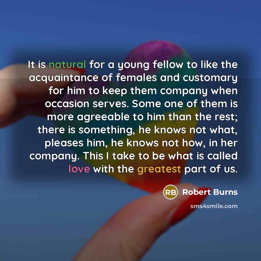 “It is natural for a young fellow to like the acquaintance of females and customary for him to keep them company when occasion serves. Some one of them is more agreeable to him than the rest; there is something, he knows not what, pleases him, he knows not how, in her company. This I take to be…” quote by Robert Burns