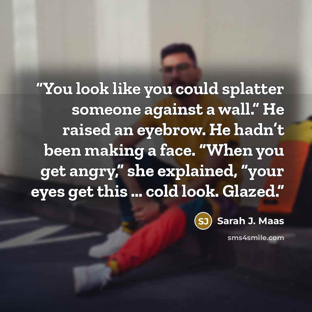 “You look like you could splatter someone against a wall.” He raised an eyebrow. He hadn’t been making a face. “When you get angry,” she explained, “your eyes get this … cold look. Glazed.” quote by Sarah J. Maas