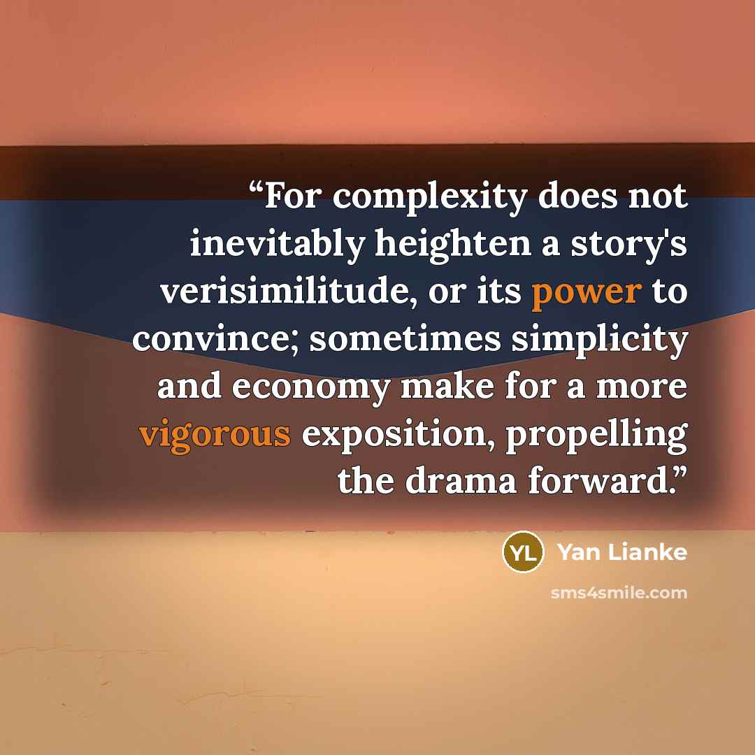“For complexity does not inevitably heighten a story's verisimilitude, or its power to convince; sometimes simplicity and economy make for a more vigorous exposition, propelling the drama forward.” quote by Yan Lianke
