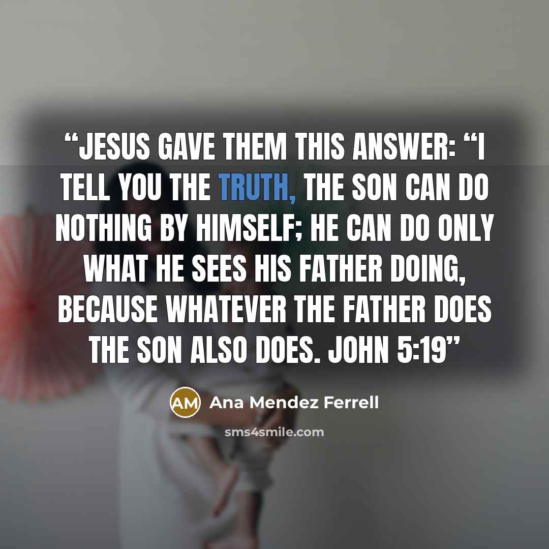 “Jesus gave them this answer: “I tell you the truth, the Son can do nothing by himself; he can do only what he sees his Father doing, because whatever the Father does the Son also does. John 5:19” quote by Ana Mendez Ferrell