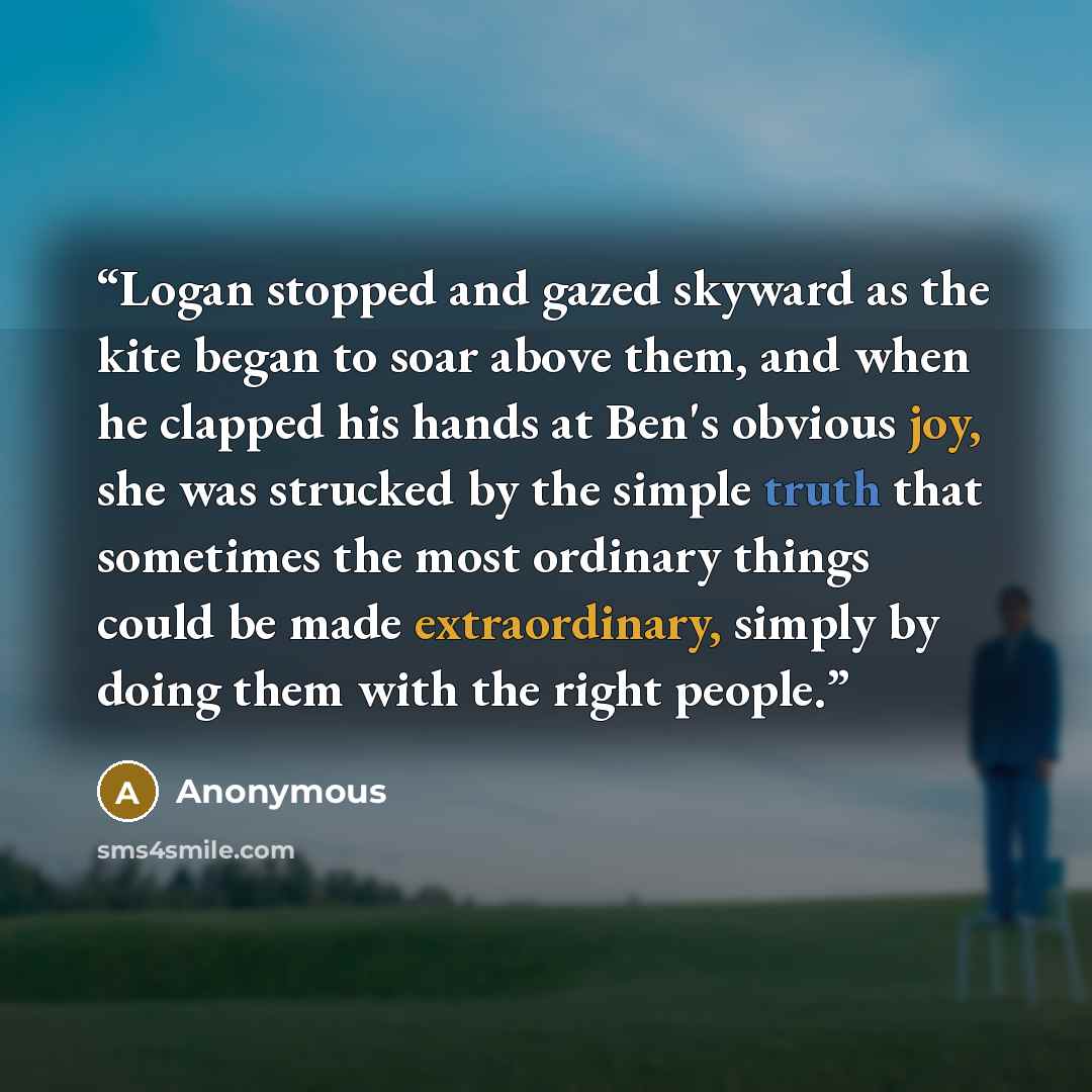 “Logan stopped and gazed skyward as the kite began to soar above them, and when he clapped his hands at Ben's obvious joy, she was strucked by the simple truth that sometimes the most ordinary things could be made extraordinary, simply by doing them with the right people.” quote by Anonymous
