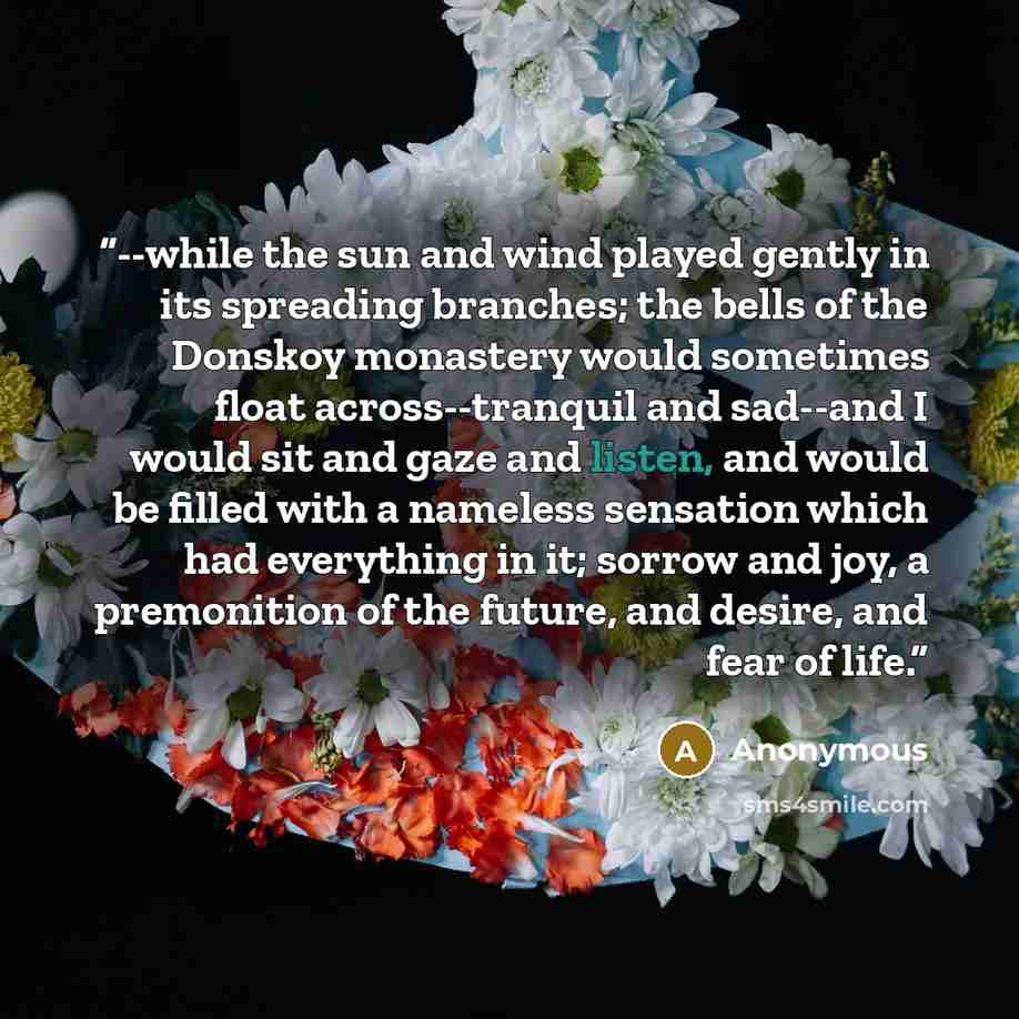 “--while the sun and wind played gently in its spreading branches; the bells of the Donskoy monastery would sometimes float across--tranquil and sad--and I would sit and gaze and listen, and would be filled with a nameless sensation which had everything in it; sorrow and joy, a premonition of the…” quote by Anonymous
