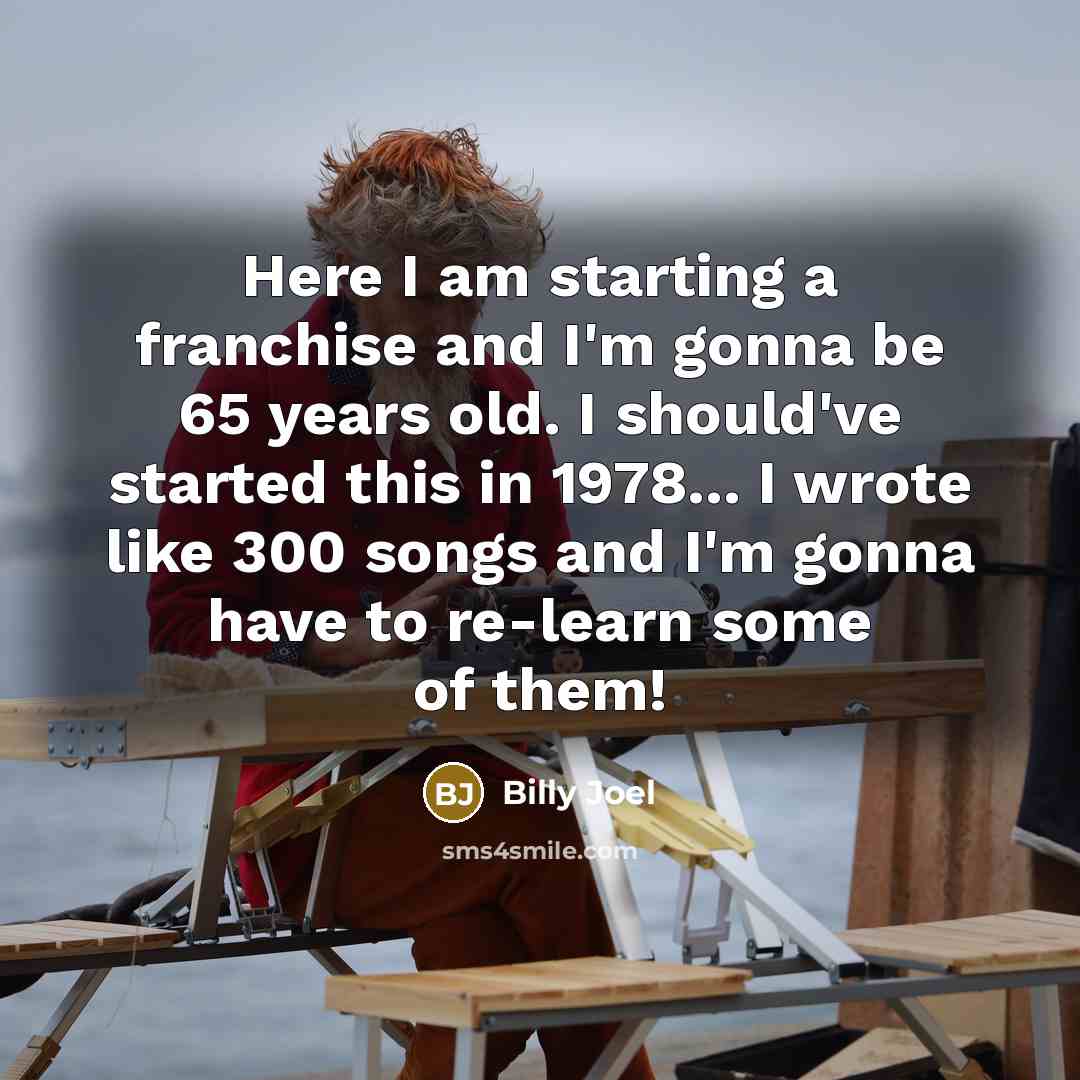 “Here I am starting a franchise and I'm gonna be 65 years old. I should've started this in 1978... I wrote like 300 songs and I'm gonna have to re-learn some of them!” quote by Billy Joel