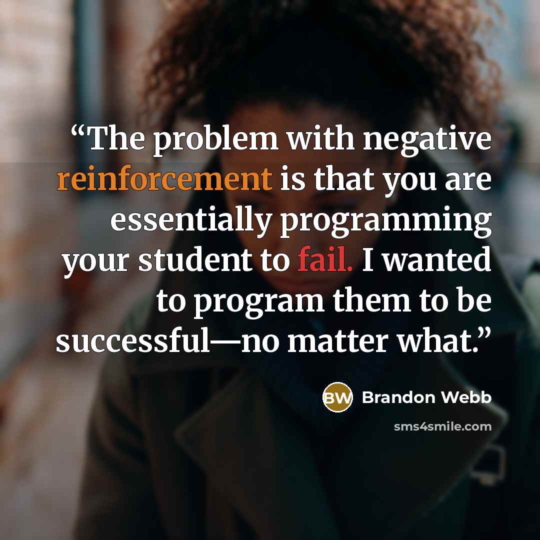 “The problem with negative reinforcement is that you are essentially programming your student to fail. I wanted to program them to be successful—no matter what.” quote by Brandon Webb