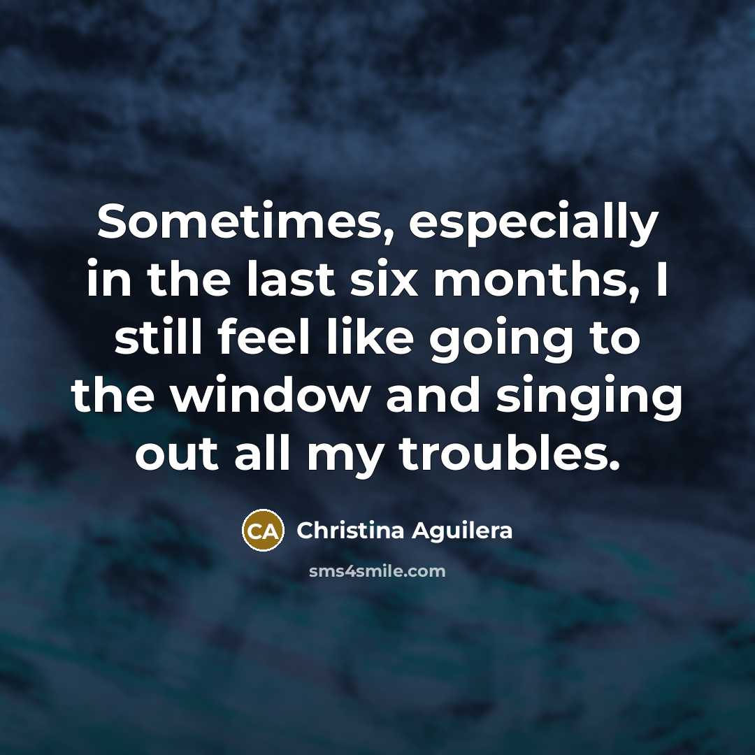 “Sometimes, especially in the last six months, I still feel like going to the window and singing out all my troubles.” quote by Christina Aguilera