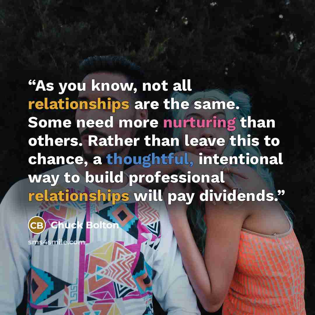 “As you know, not all relationships are the same. Some need more nurturing than others. Rather than leave this to chance, a thoughtful, intentional way to build professional relationships will pay dividends.” quote by Chuck Bolton