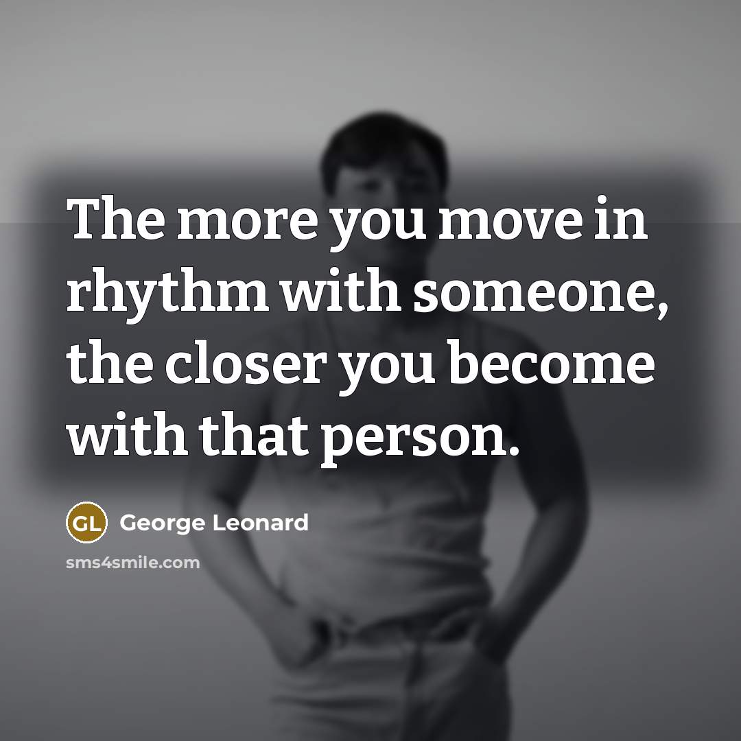 “The more you move in rhythm with someone, the closer you become with that person.” quote by George Leonard
