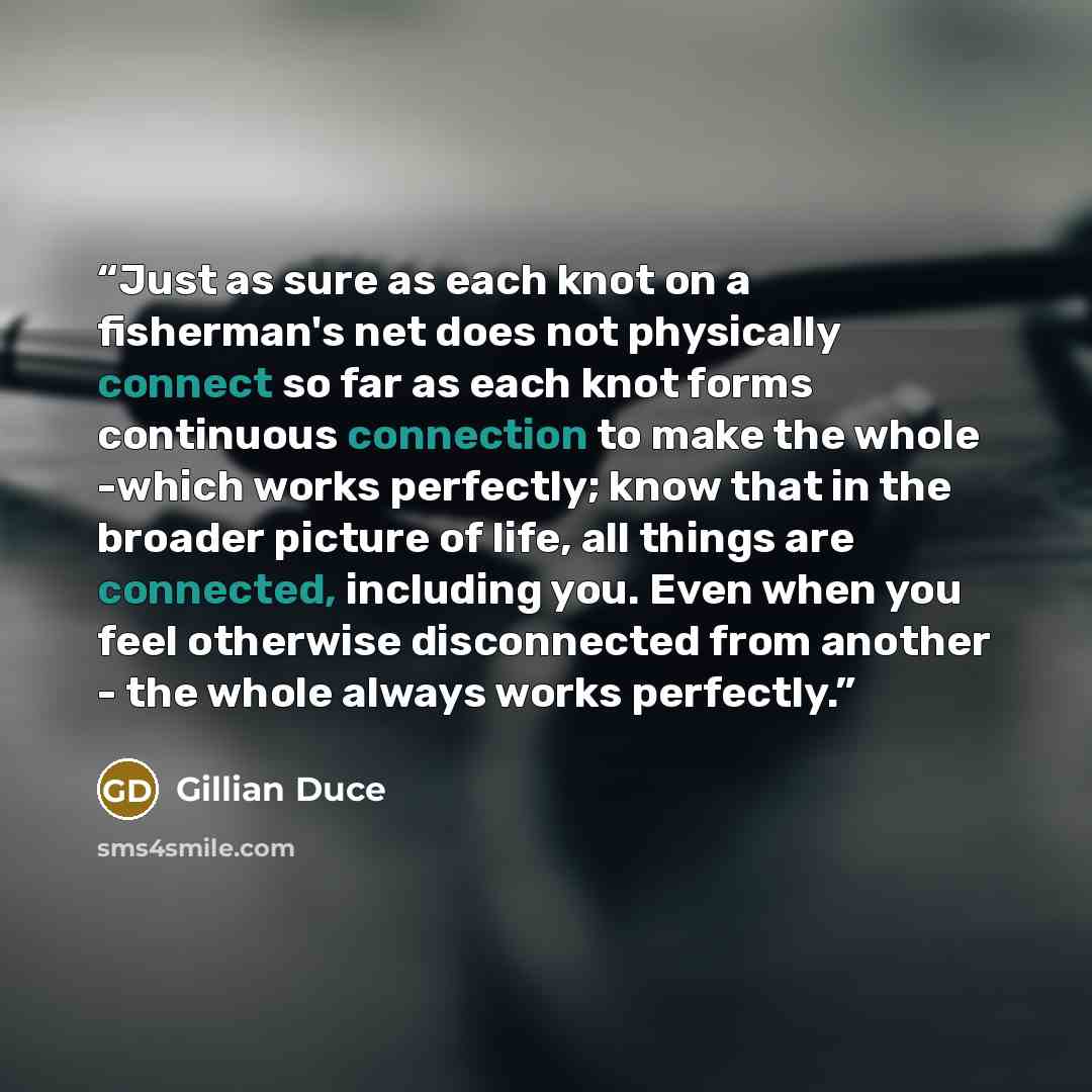 “Just as sure as each knot on a fisherman's net does not physically connect so far as each knot forms continuous connection to make the whole -which works perfectly; know that in the broader picture of life, all things are connected, including you. Even when you feel otherwise disconnected from…” quote by Gillian Duce