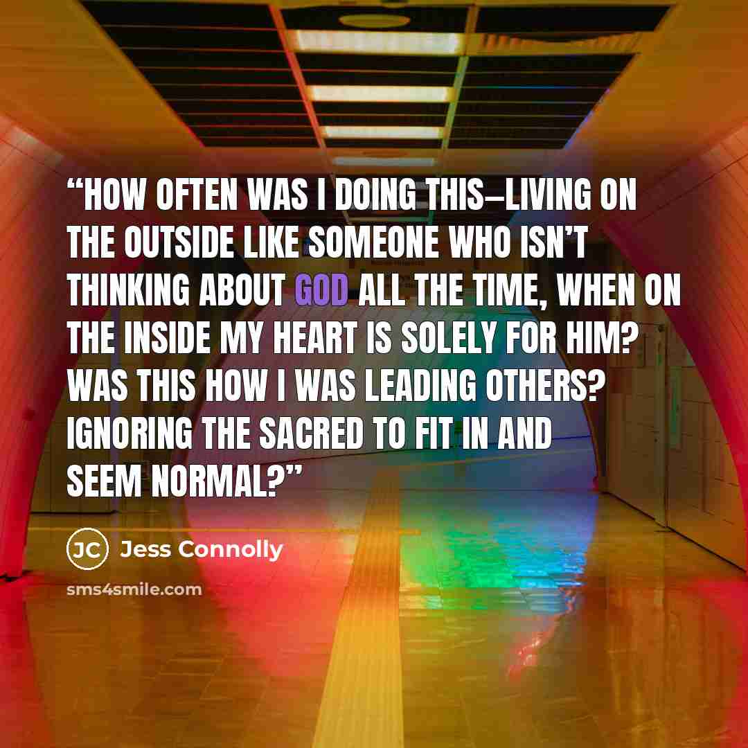 “How often was I doing this—living on the outside like someone who isn’t thinking about God all the time, when on the inside my heart is solely for Him? Was this how I was leading others? Ignoring the sacred to fit in and seem normal?” quote by Jess Connolly