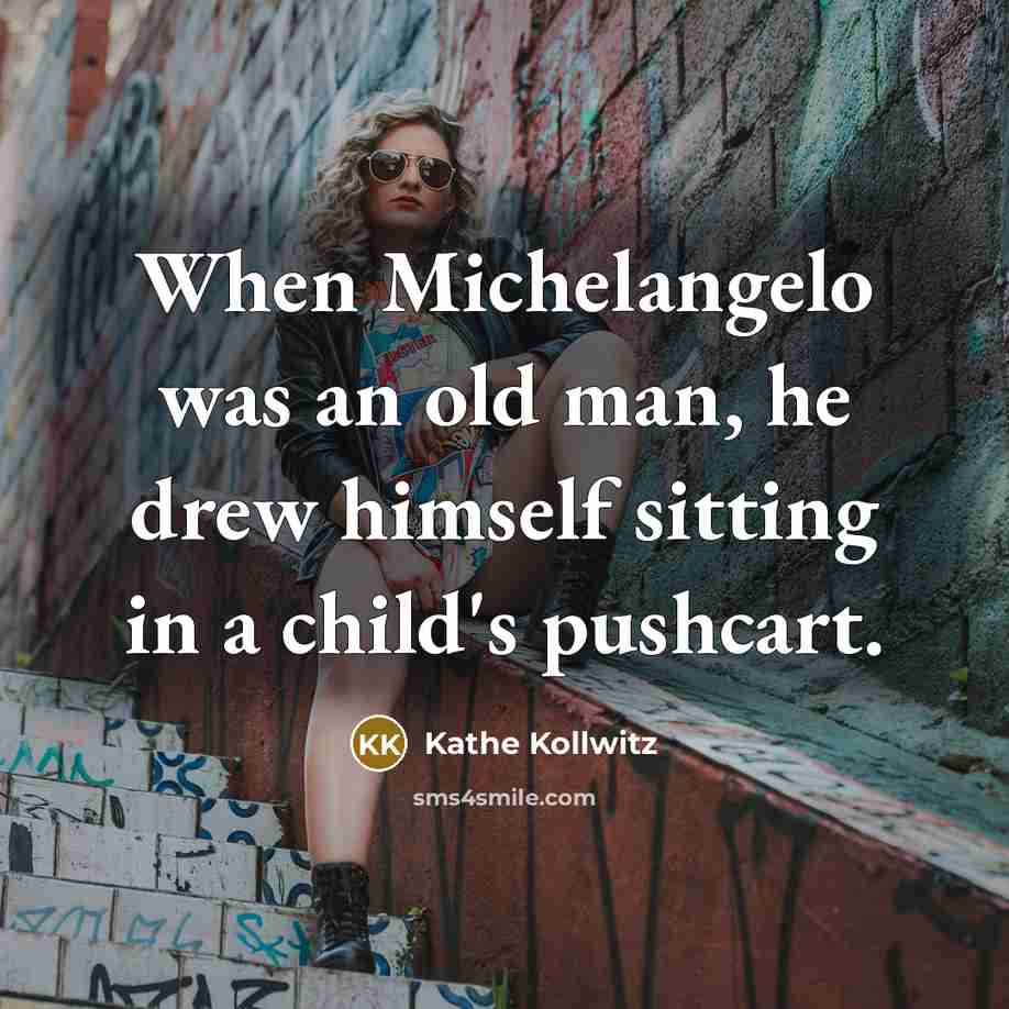 “When Michelangelo was an old man, he drew himself sitting in a child's pushcart.” quote by Kathe Kollwitz