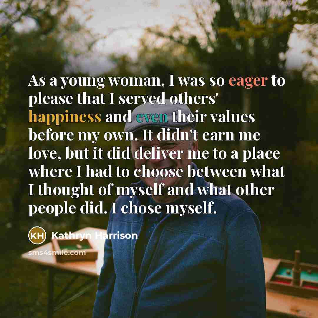“As a young woman, I was so eager to please that I served others' happiness and even their values before my own. It didn't earn me love, but it did deliver me to a place where I had to choose between what I thought of myself and what other people did. I chose myself.” quote by Kathryn Harrison
