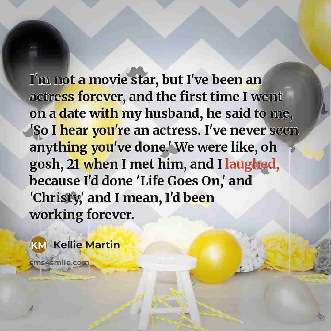 “I'm not a movie star, but I've been an actress forever, and the first time I went on a date with my husband, he said to me, 'So I hear you're an actress. I've never seen anything you've done.' We were like, oh gosh, 21 when I met him, and I laughed, because I'd done 'Life Goes On,' and 'Christy,'…” quote by Kellie Martin
