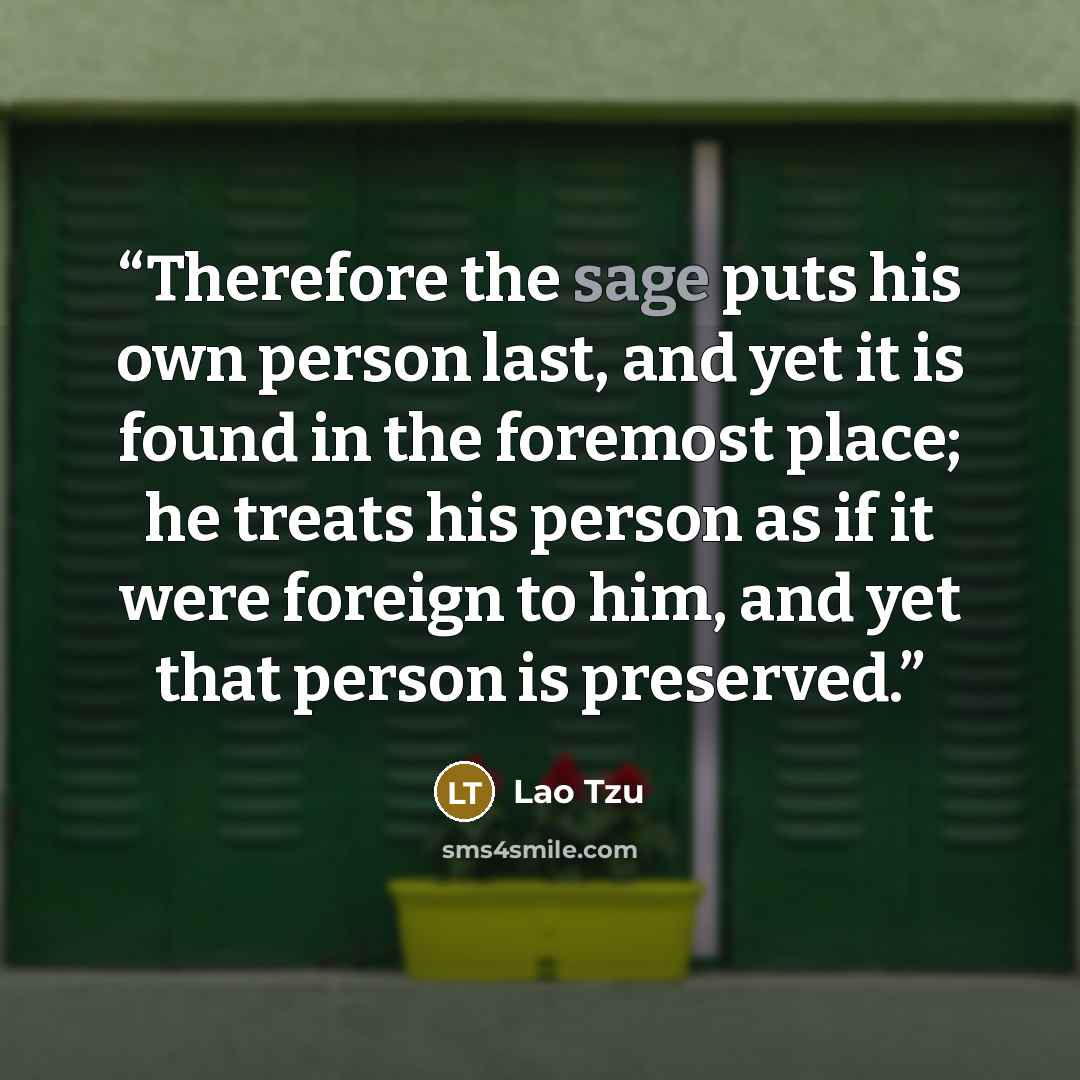 “Therefore the sage puts his own person last, and yet it is found in the foremost place; he treats his person as if it were foreign to him, and yet that person is preserved.” quote by Lao Tzu