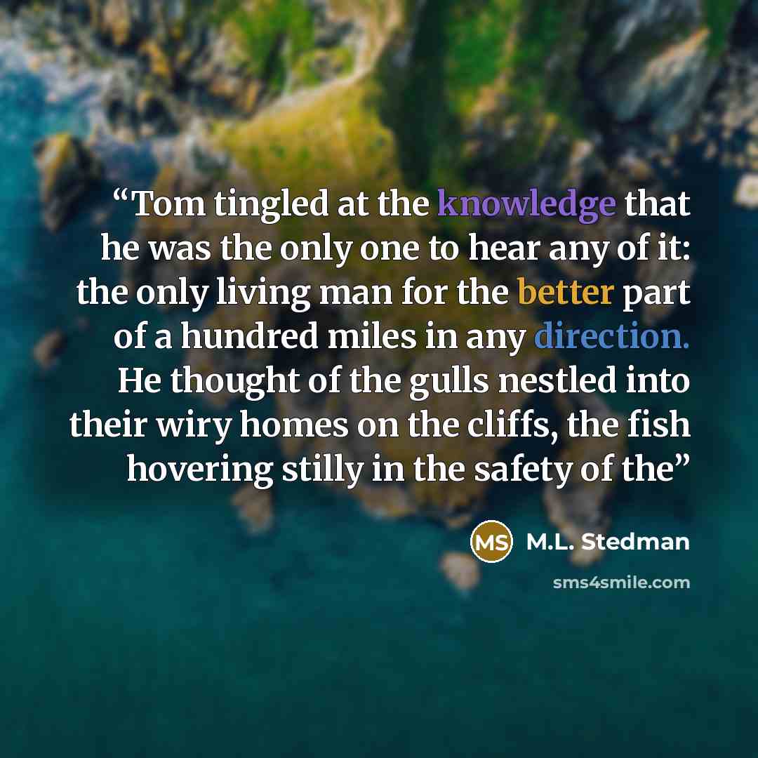 “Tom tingled at the knowledge that he was the only one to hear any of it: the only living man for the better part of a hundred miles in any direction. He thought of the gulls nestled into their wiry homes on the cliffs, the fish hovering stilly in the safety of the” quote by M.L. Stedman