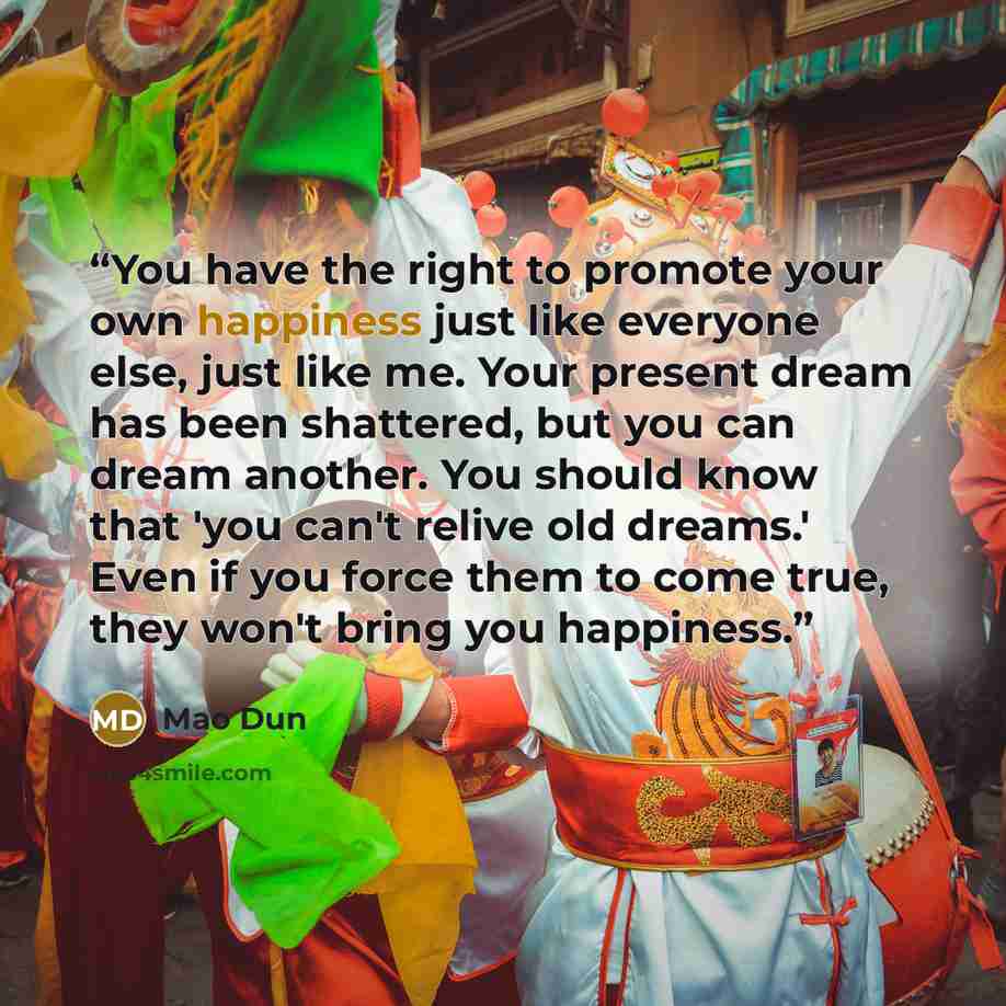 “You have the right to promote your own happiness just like everyone else, just like me. Your present dream has been shattered, but you can dream another. You should know that 'you can't relive old dreams.' Even if you force them to come true, they won't bring you happiness.” quote by Mao Dun