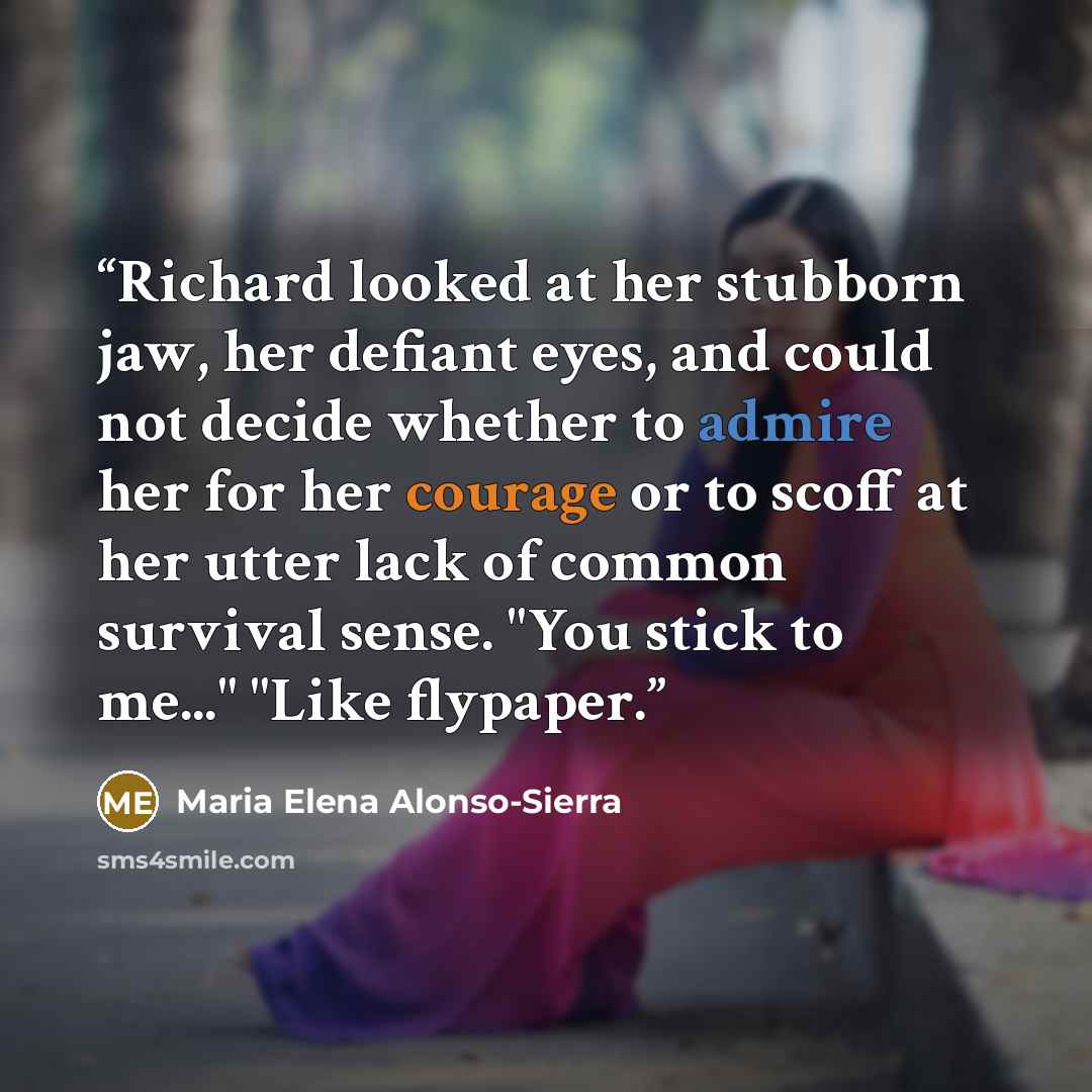 “Richard looked at her stubborn jaw, her defiant eyes, and could not decide whether to admire her for her courage or to scoff at her utter lack of common survival sense. "You stick to me..." "Like flypaper.” quote by Maria Elena Alonso-Sierra