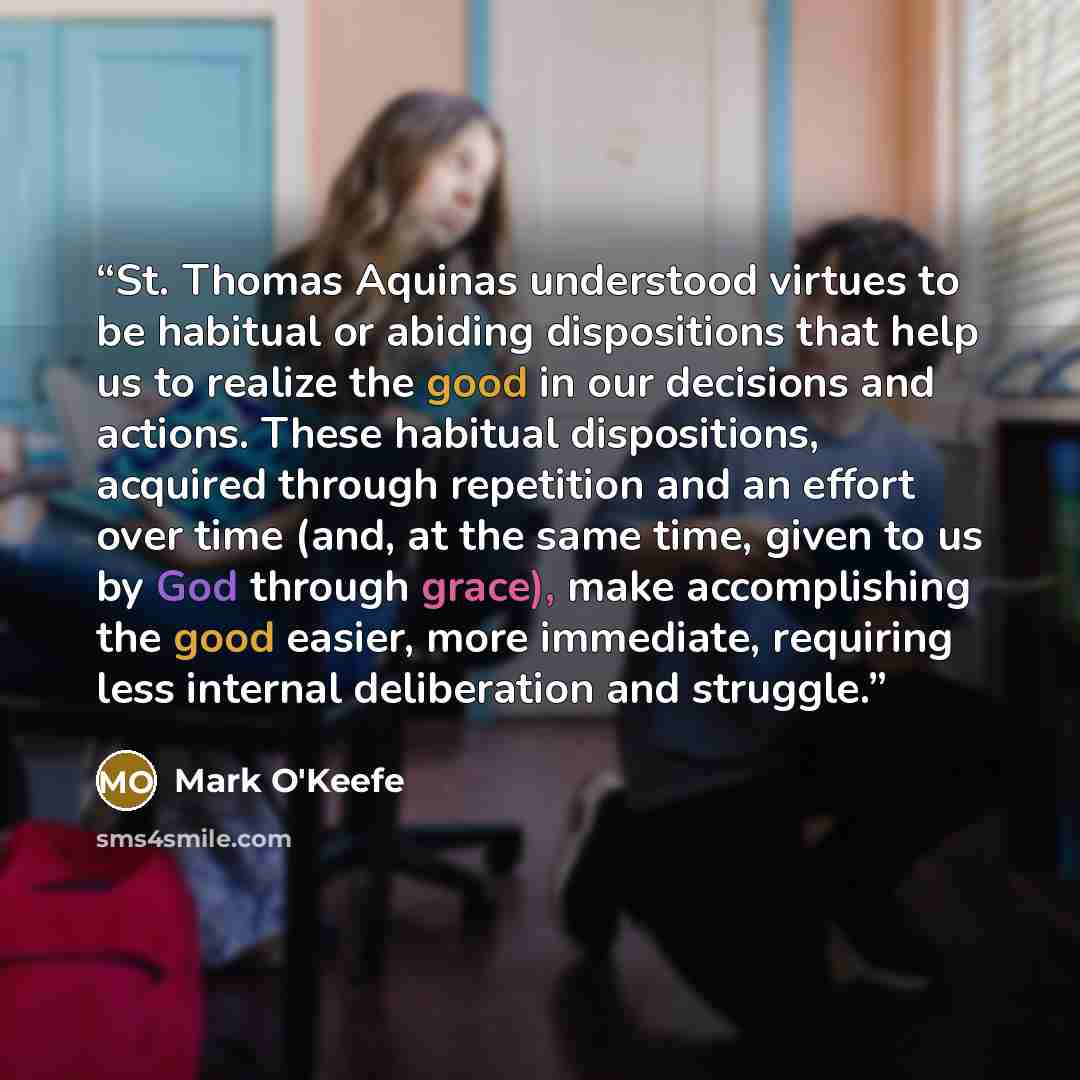 “St. Thomas Aquinas understood virtues to be habitual or abiding dispositions that help us to realize the good in our decisions and actions. These habitual dispositions, acquired through repetition and an effort over time (and, at the same time, given to us by God through grace), make accomplishing…” quote by Mark O'Keefe