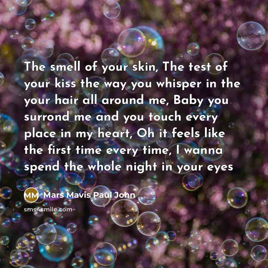 “The smell of your skin, The test of your kiss the way you whisper in the your hair all around me, Baby you surrond me and you touch every place in my heart, Oh it feels like the first time every time, I wanna spend the whole night in your eyes” quote by Mars Mavis Paul John