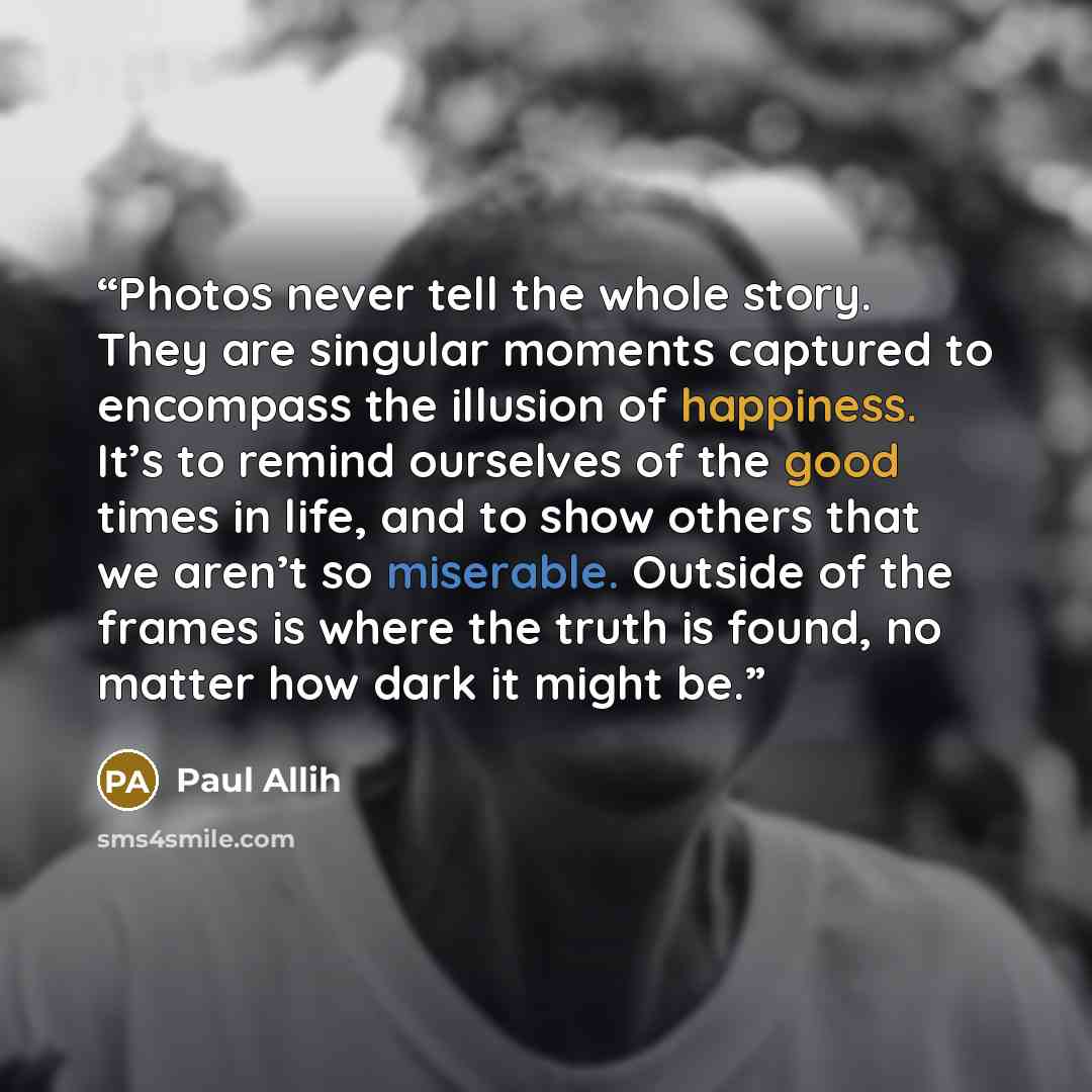 “Photos never tell the whole story. They are singular moments captured to encompass the illusion of happiness. It’s to remind ourselves of the good times in life, and to show others that we aren’t so miserable. Outside of the frames is where the truth is found, no matter how dark it might be.” quote by Paul Allih