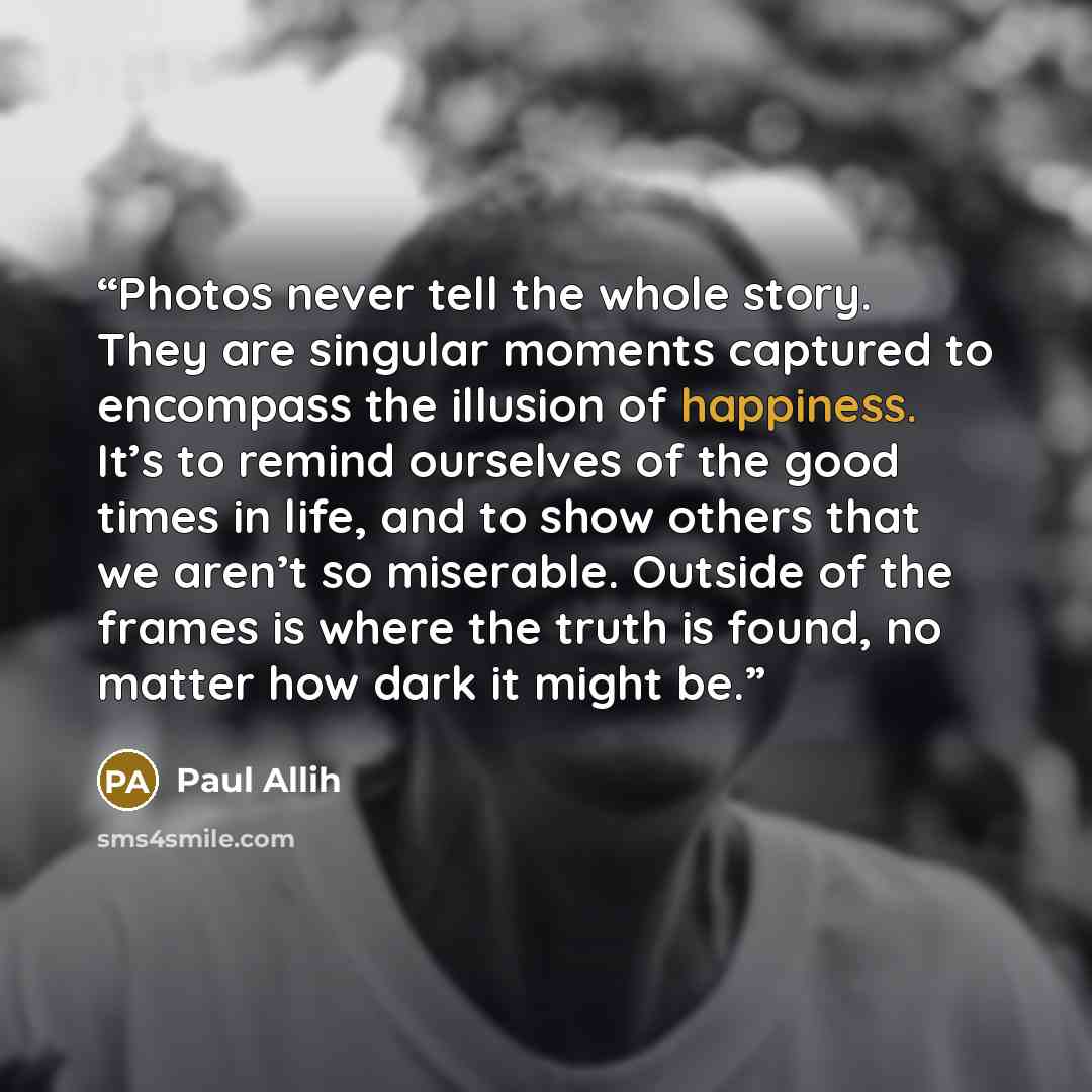 “Photos never tell the whole story. They are singular moments captured to encompass the illusion of happiness. It’s to remind ourselves of the good times in life, and to show others that we aren’t so miserable. Outside of the frames is where the truth is found, no matter how dark it might be.” quote by Paul Allih