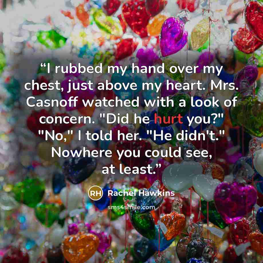 “I rubbed my hand over my chest, just above my heart. Mrs. Casnoff watched with a look of concern. "Did he hurt you?" "No," I told her. "He didn't." Nowhere you could see, at least.” quote by Rachel Hawkins