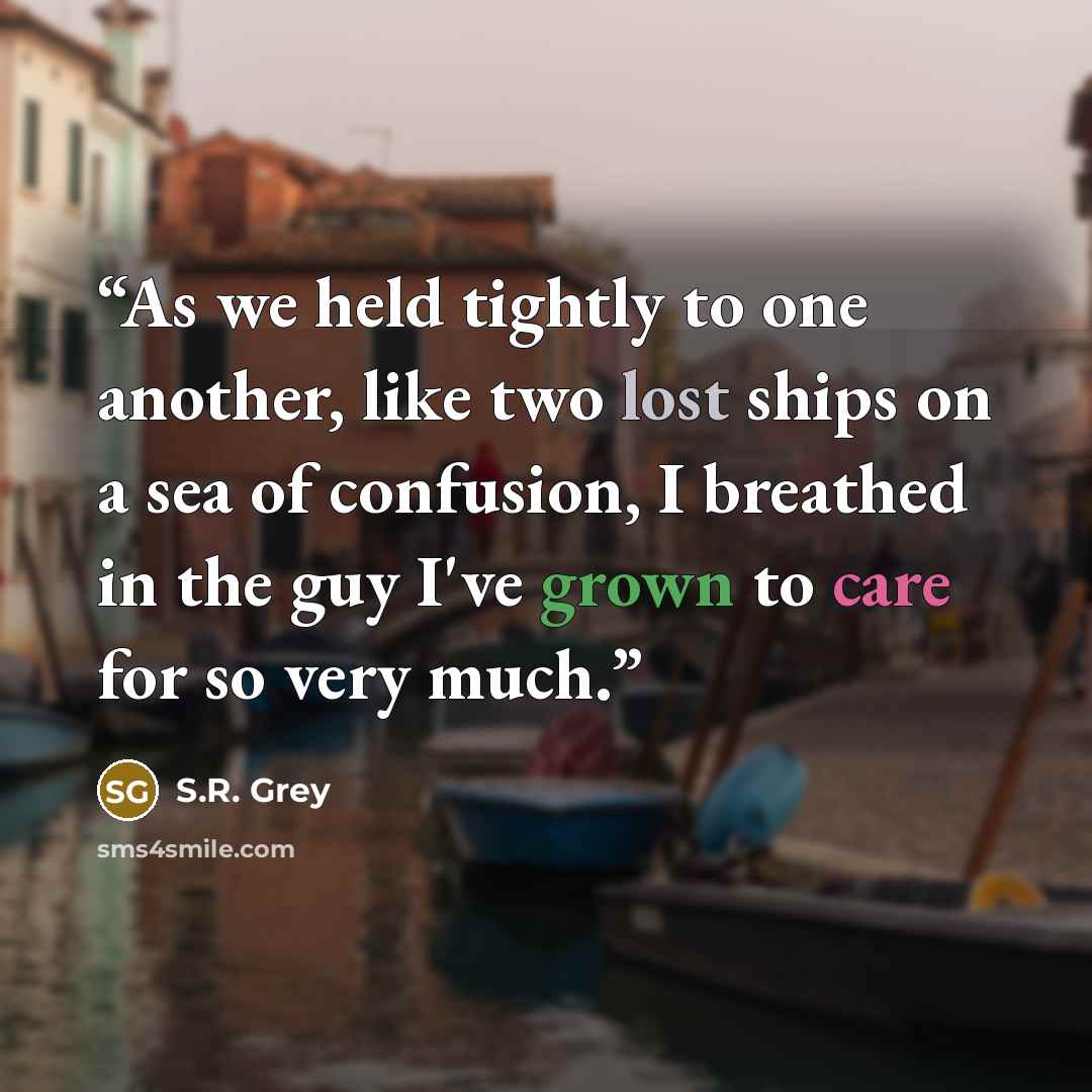 “As we held tightly to one another, like two lost ships on a sea of confusion, I breathed in the guy I've grown to care for so very much.” quote by S.R. Grey