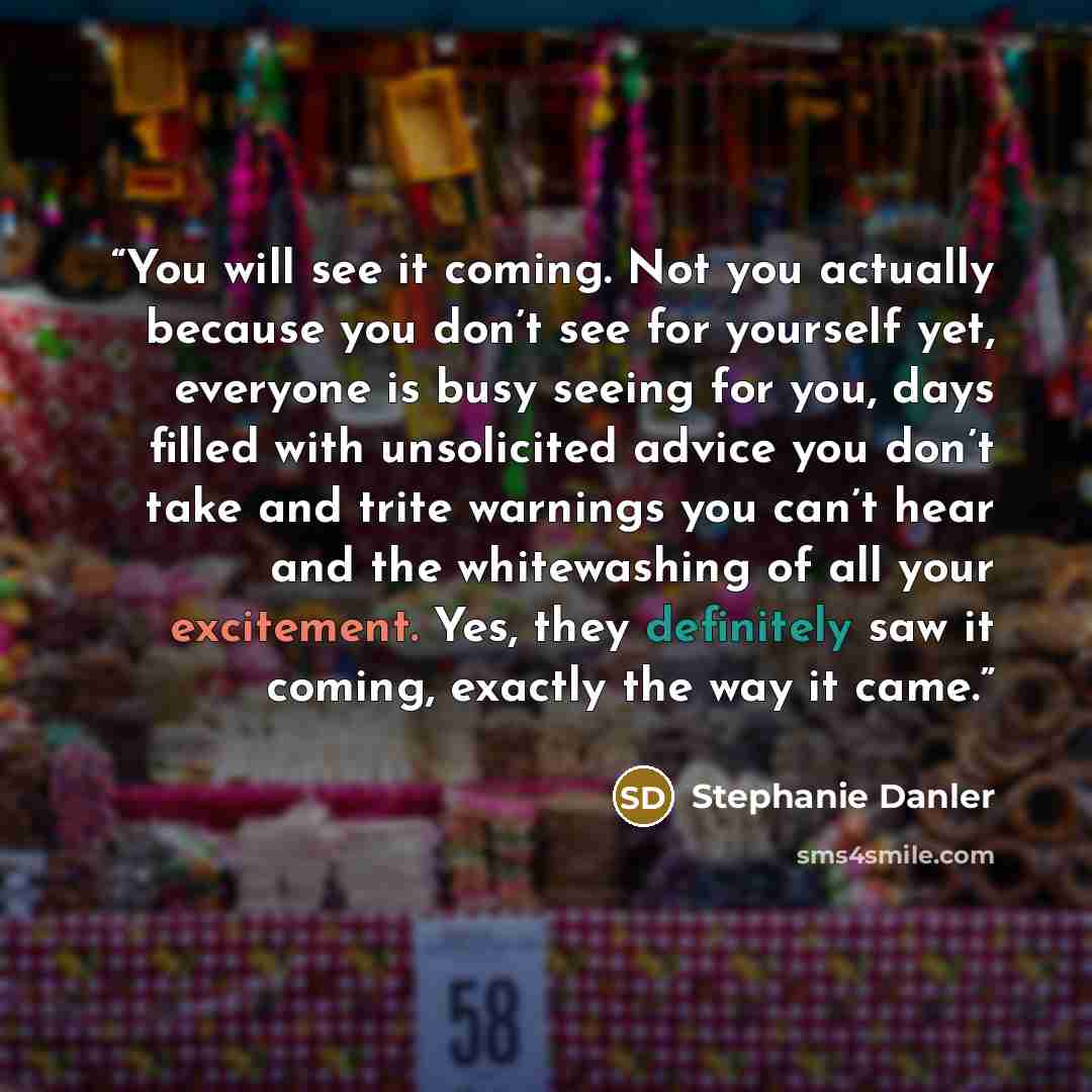 “You will see it coming. Not you actually because you don’t see for yourself yet, everyone is busy seeing for you, days filled with unsolicited advice you don’t take and trite warnings you can’t hear and the whitewashing of all your excitement. Yes, they definitely saw it coming, exactly the way it…” quote by Stephanie Danler