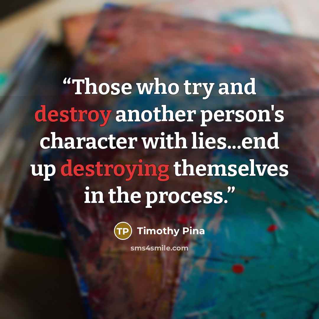 “Those who try and destroy another person's character with lies...end up destroying themselves in the process.” quote by Timothy Pina