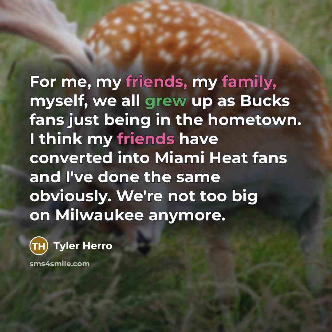 “For me, my friends, my family, myself, we all grew up as Bucks fans just being in the hometown. I think my friends have converted into Miami Heat fans and I've done the same obviously. We're not too big on Milwaukee anymore.” quote by Tyler Herro
