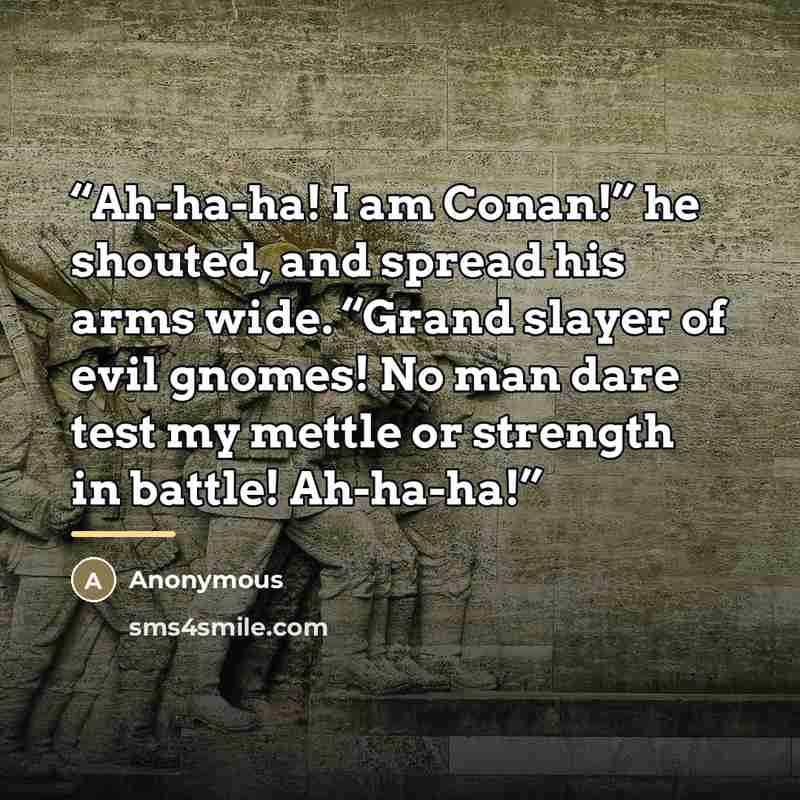 “Ah-ha-ha! I am Conan!” he shouted, and spread his arms wide. “Grand slayer of evil gnomes! No man dare test my mettle or strength in battle! Ah-ha-ha!” quote by Anonymous