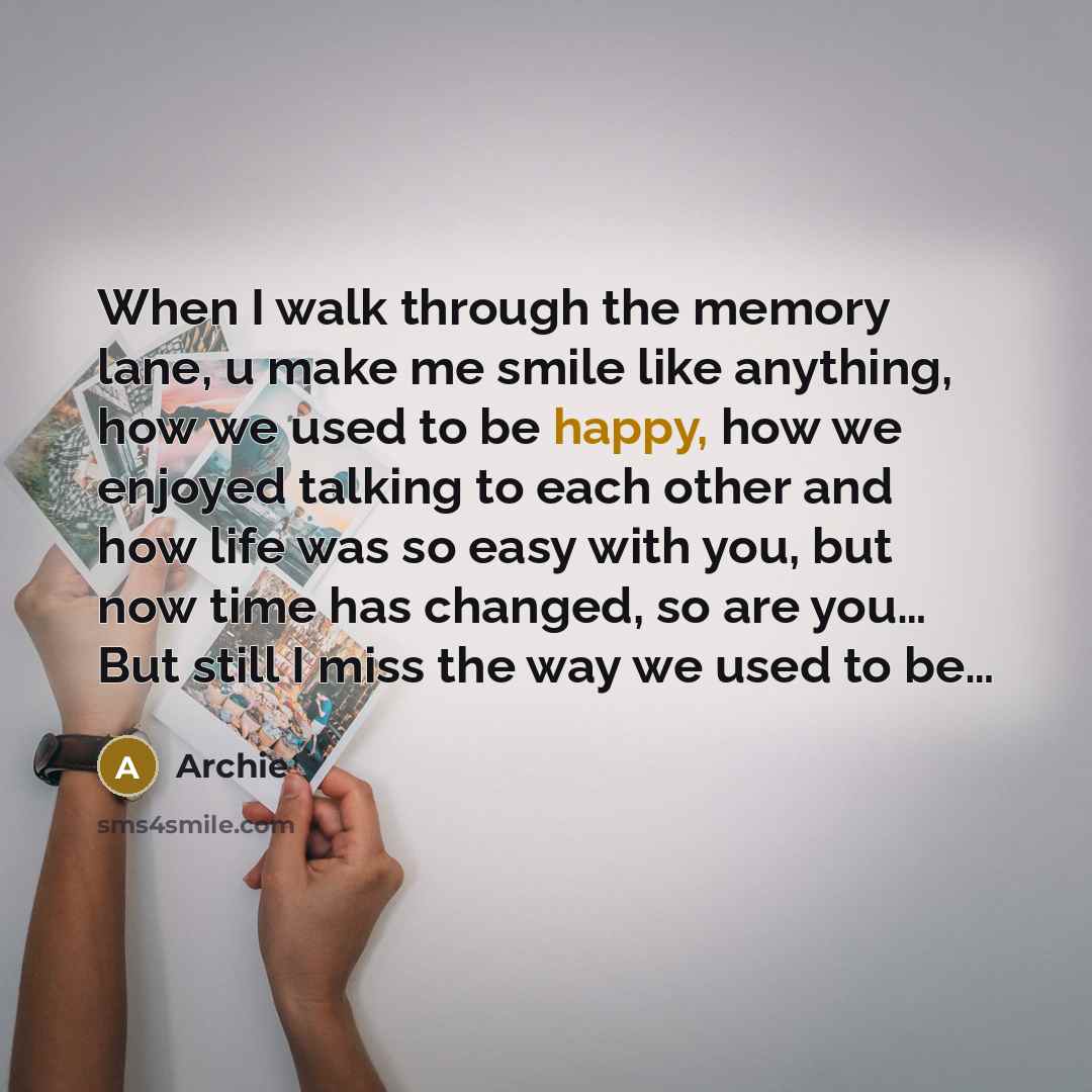 “When I walk through the memory lane, u make me smile like anything, how we used to be happy, how we enjoyed talking to each other and how life was so easy with you, but now time has changed, so are you… But still I miss the way we used to be…” quote by Archie