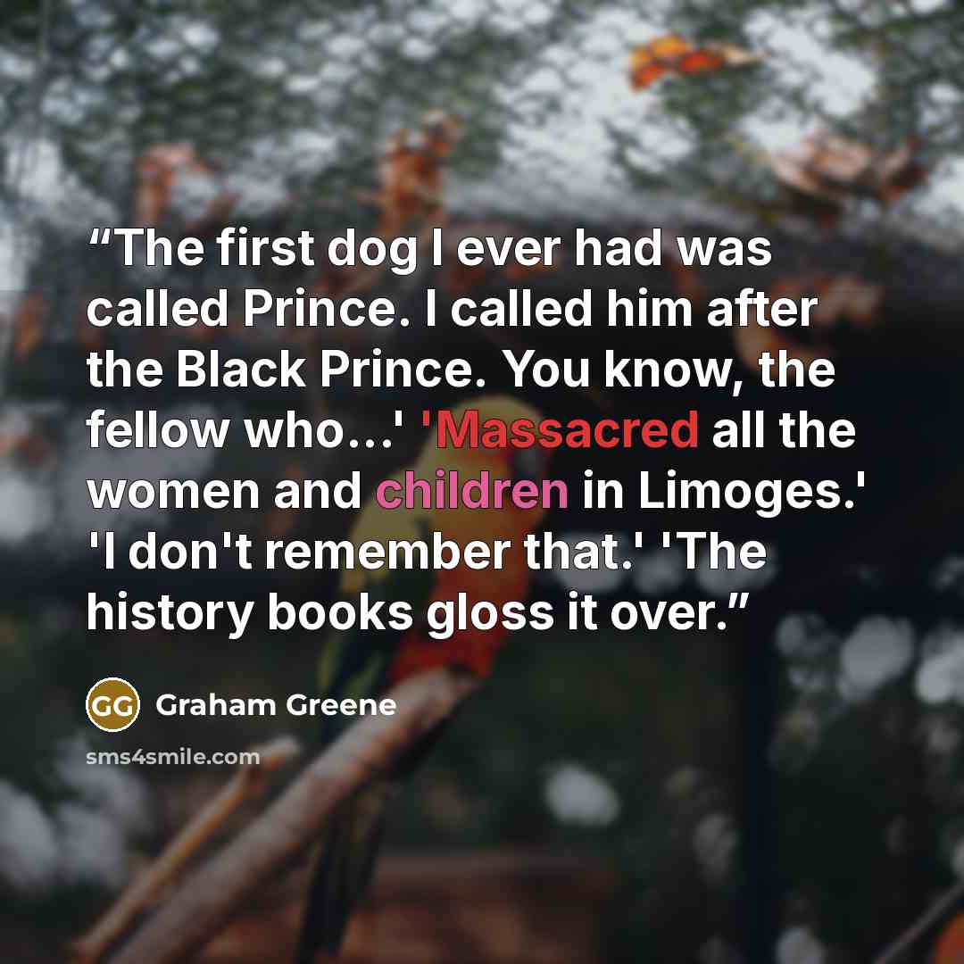 “The first dog I ever had was called Prince. I called him after the Black Prince. You know, the fellow who...' 'Massacred all the women and children in Limoges.' 'I don't remember that.' 'The history books gloss it over.” quote by Graham Greene