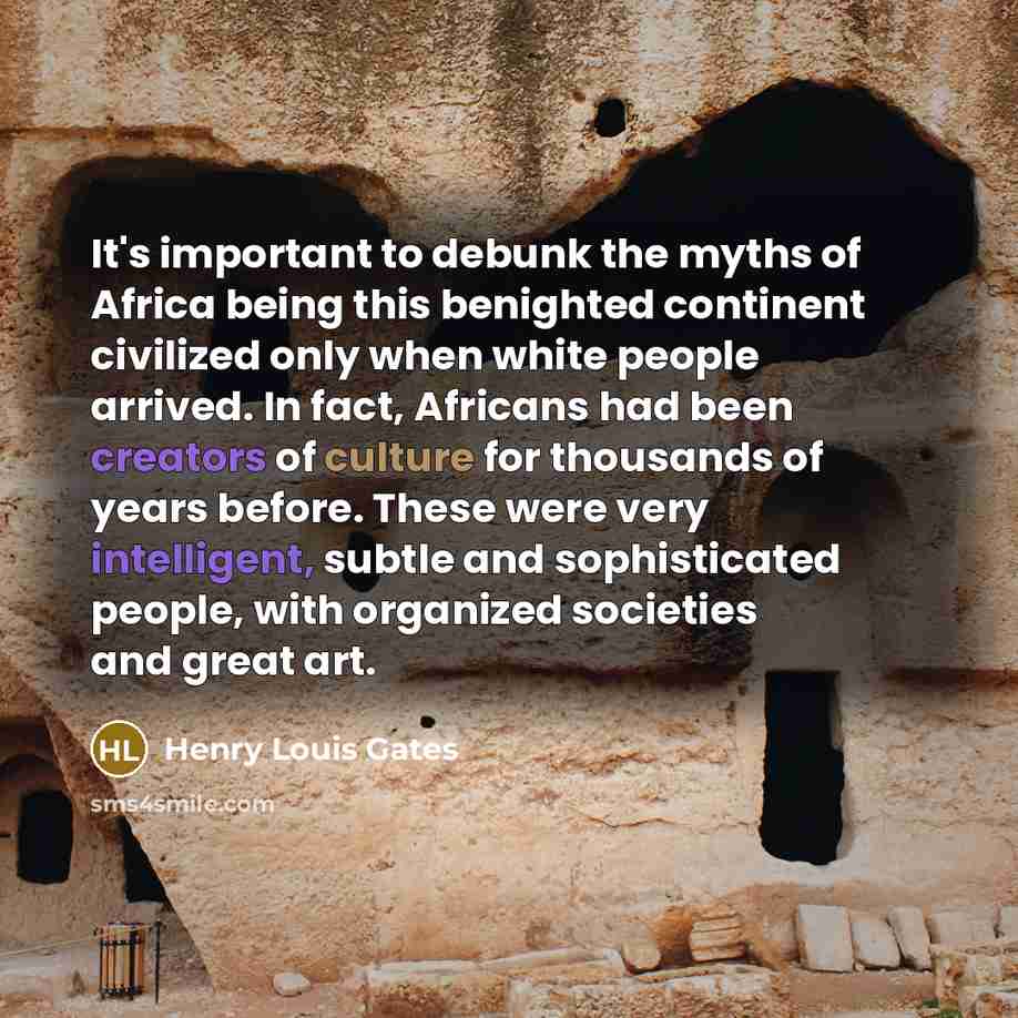 “It's important to debunk the myths of Africa being this benighted continent civilized only when white people arrived. In fact, Africans had been creators of culture for thousands of years before. These were very intelligent, subtle and sophisticated people, with organized societies and great art.” quote by Henry Louis Gates