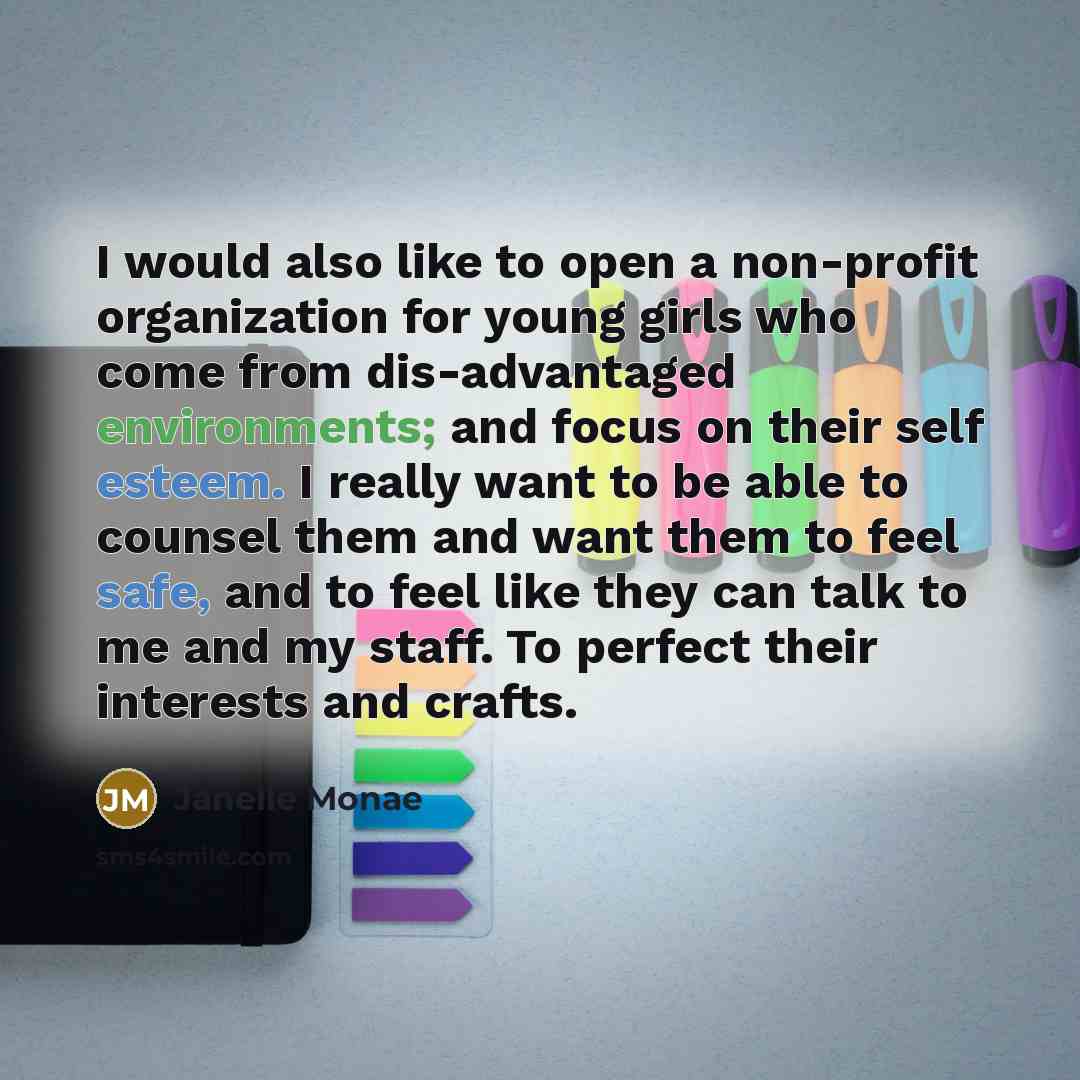 “I would also like to open a non-profit organization for young girls who come from dis-advantaged environments; and focus on their self esteem. I really want to be able to counsel them and want them to feel safe, and to feel like they can talk to me and my staff. To perfect their interests and…” quote by Janelle Monae