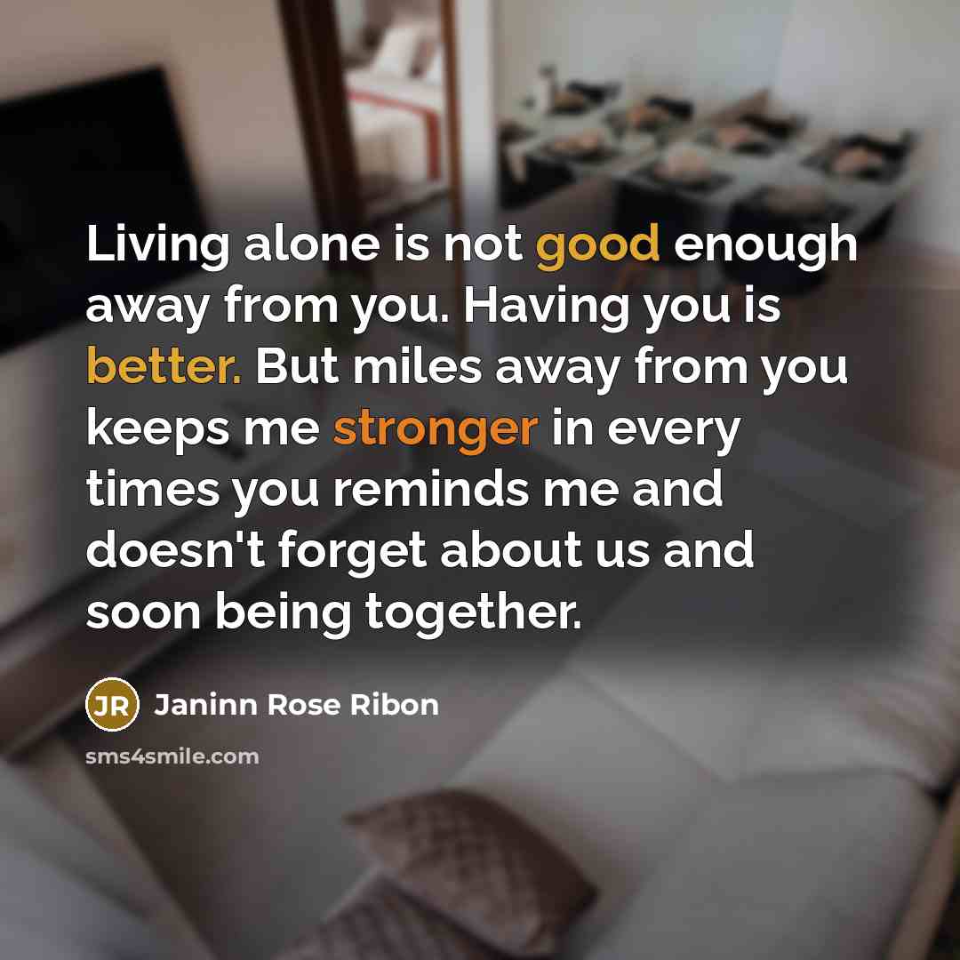 “Living alone is not good enough away from you. Having you is better. But miles away from you keeps me stronger in every times you reminds me and doesn't forget about us and soon being together.” quote by Janinn Rose Ribon