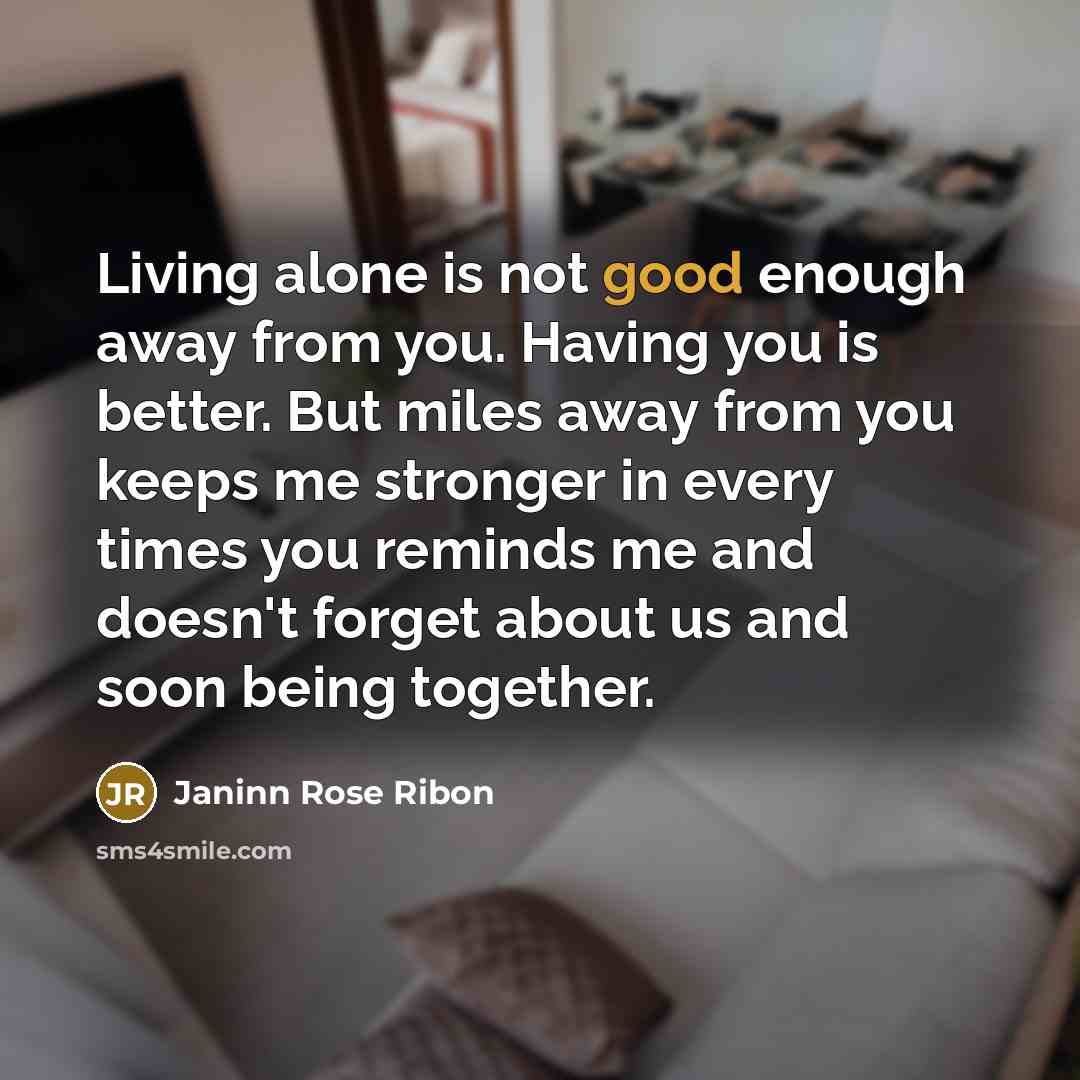 “Living alone is not good enough away from you. Having you is better. But miles away from you keeps me stronger in every times you reminds me and doesn't forget about us and soon being together.” quote by Janinn Rose Ribon