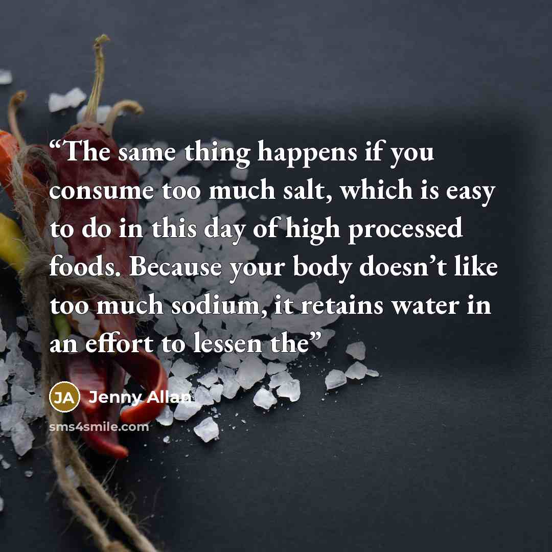 “The same thing happens if you consume too much salt, which is easy to do in this day of high processed foods. Because your body doesn’t like too much sodium, it retains water in an effort to lessen the” quote by Jenny Allan