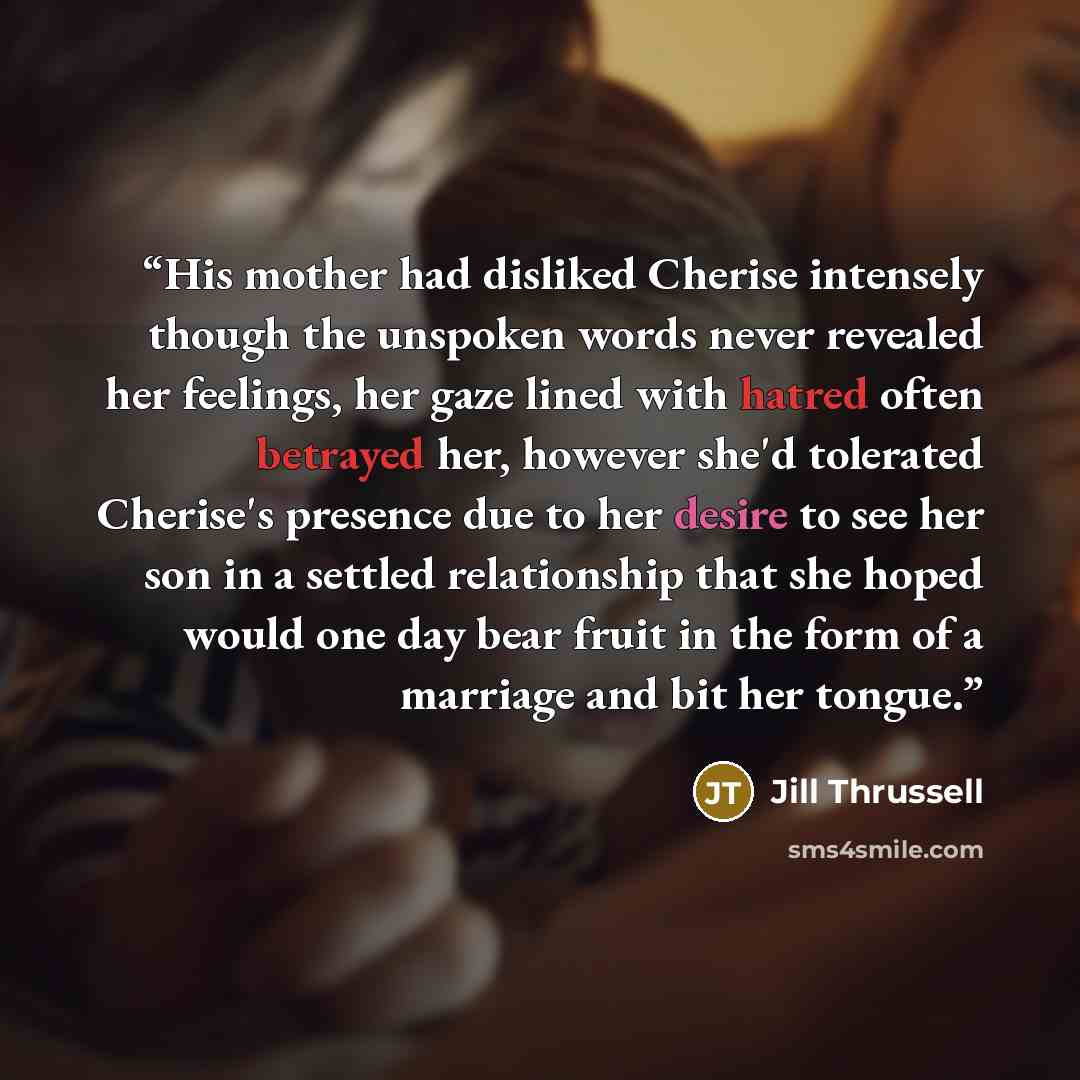 “His mother had disliked Cherise intensely though the unspoken words never revealed her feelings, her gaze lined with hatred often betrayed her, however she'd tolerated Cherise's presence due to her desire to see her son in a settled relationship that she hoped would one day bear fruit in the form…” quote by Jill Thrussell