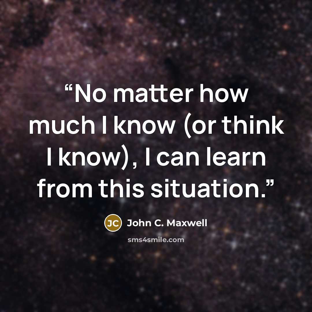 “No matter how much I know (or think I know), I can learn from this situation.” quote by John C. Maxwell