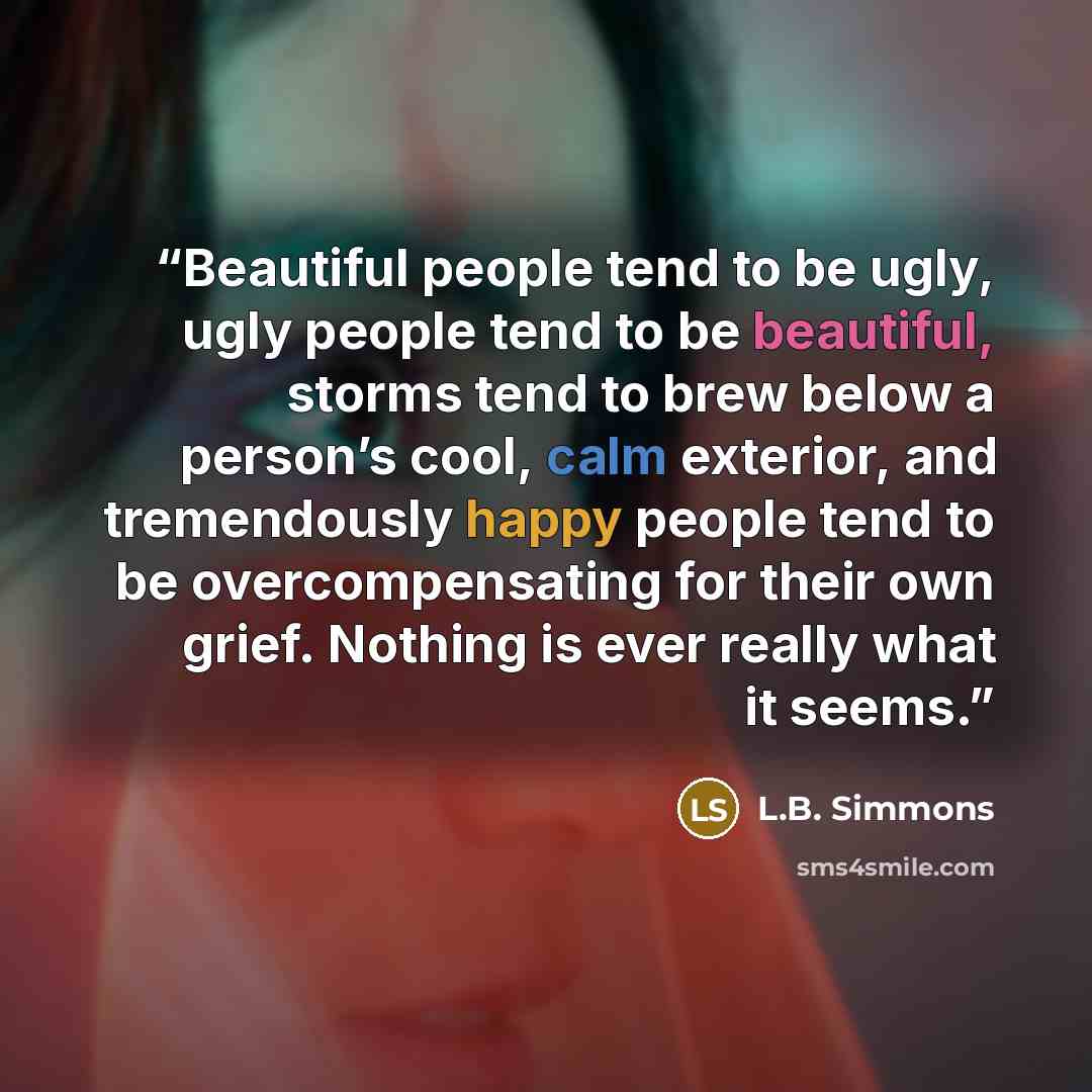 “Beautiful people tend to be ugly, ugly people tend to be beautiful, storms tend to brew below a person’s cool, calm exterior, and tremendously happy people tend to be overcompensating for their own grief. Nothing is ever really what it seems.” quote by L.B. Simmons