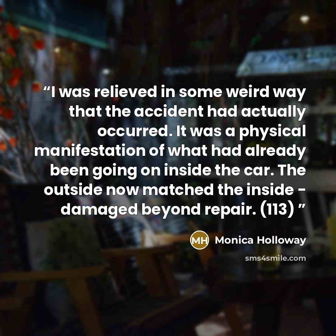 “I was relieved in some weird way that the accident had actually occurred. It was a physical manifestation of what had already been going on inside the car. The outside now matched the inside - damaged beyond repair. (113)” quote by Monica Holloway
