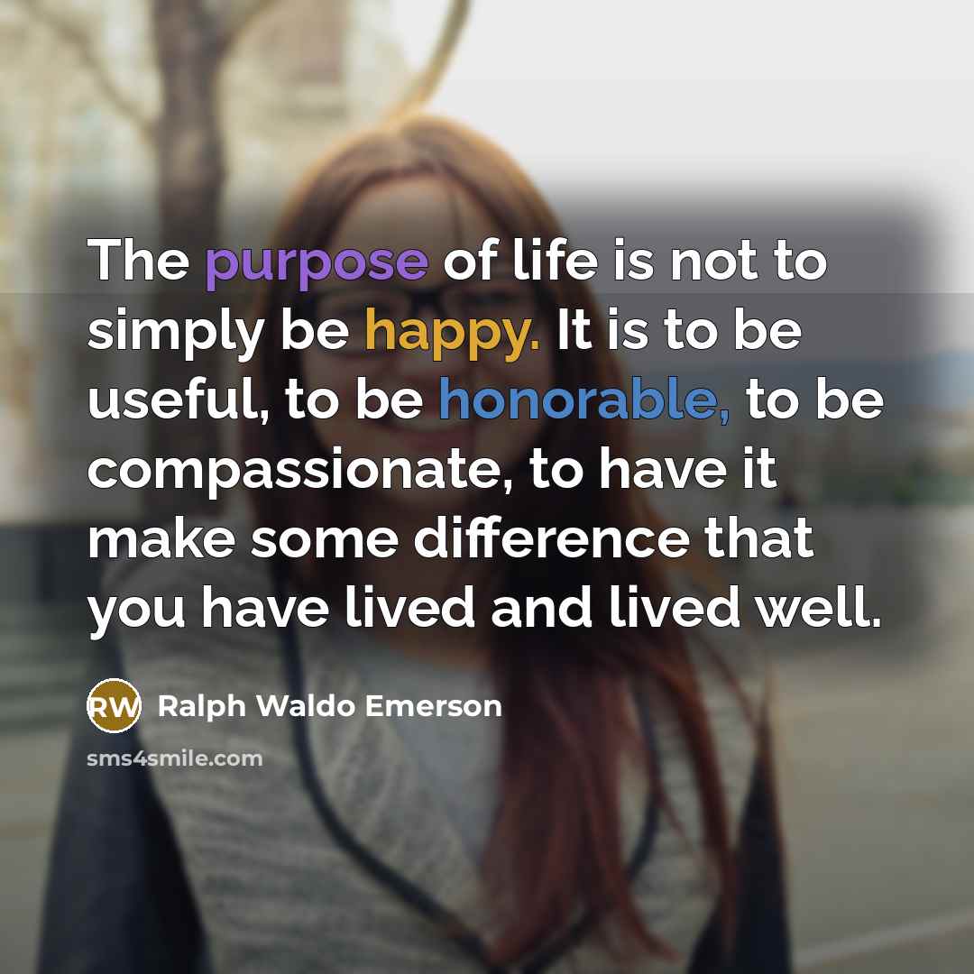 “The purpose of life is not to simply be happy. It is to be useful, to be honorable, to be compassionate, to have it make some difference that you have lived and lived well.” quote by Ralph Waldo Emerson