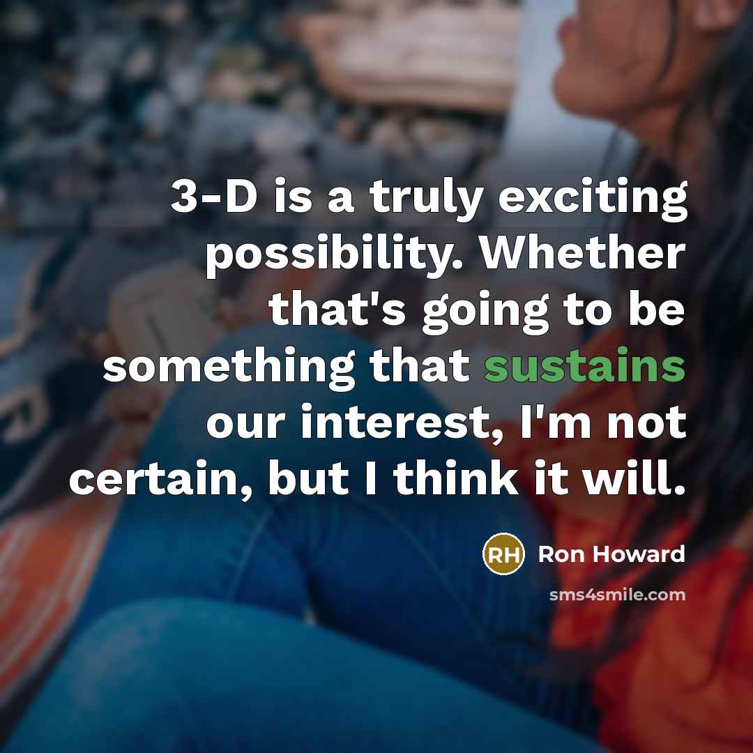 “3-D is a truly exciting possibility. Whether that's going to be something that sustains our interest, I'm not certain, but I think it will.” quote by Ron Howard