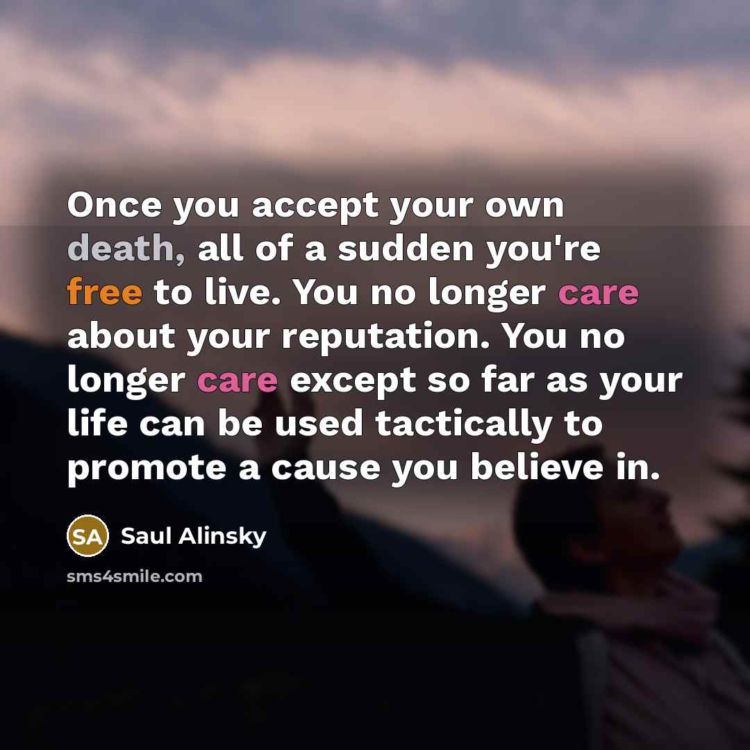 “Once you accept your own death, all of a sudden you're free to live. You no longer care about your reputation. You no longer care except so far as your life can be used tactically to promote a cause you believe in.” quote by Saul Alinsky