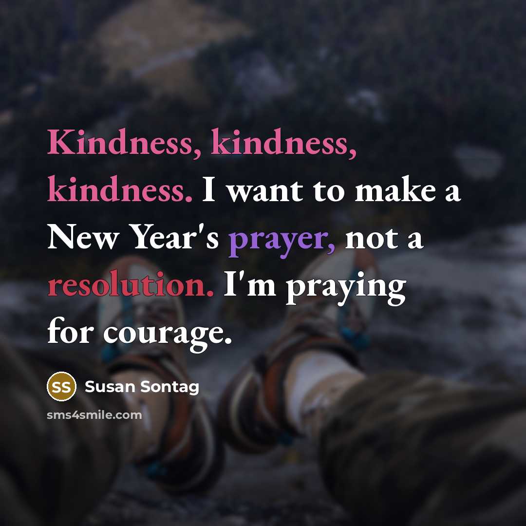“Kindness, kindness, kindness. I want to make a New Year's prayer, not a resolution. I'm praying for courage.” quote by Susan Sontag