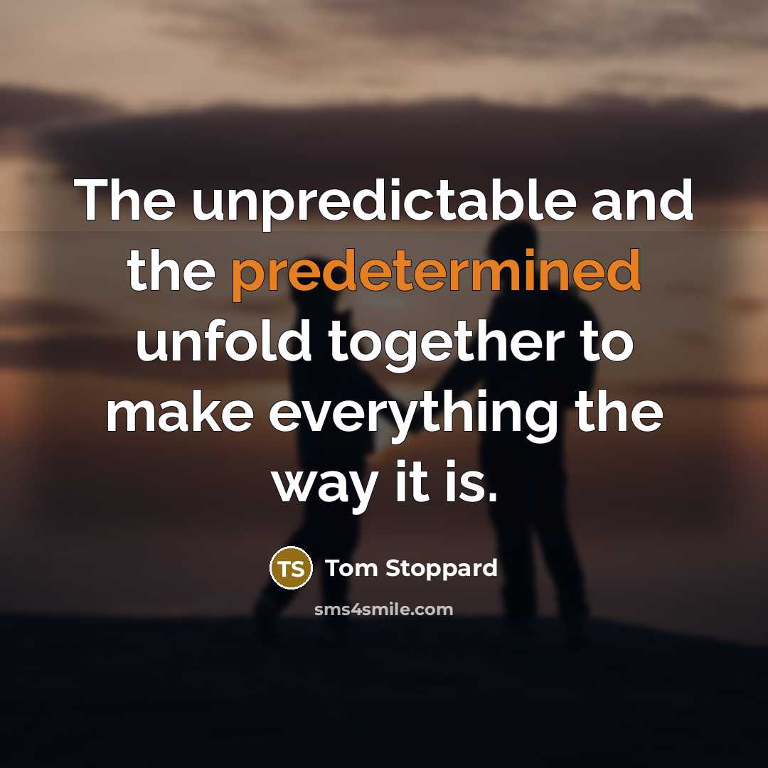 “The unpredictable and the predetermined unfold together to make everything the way it is.” quote by Tom Stoppard