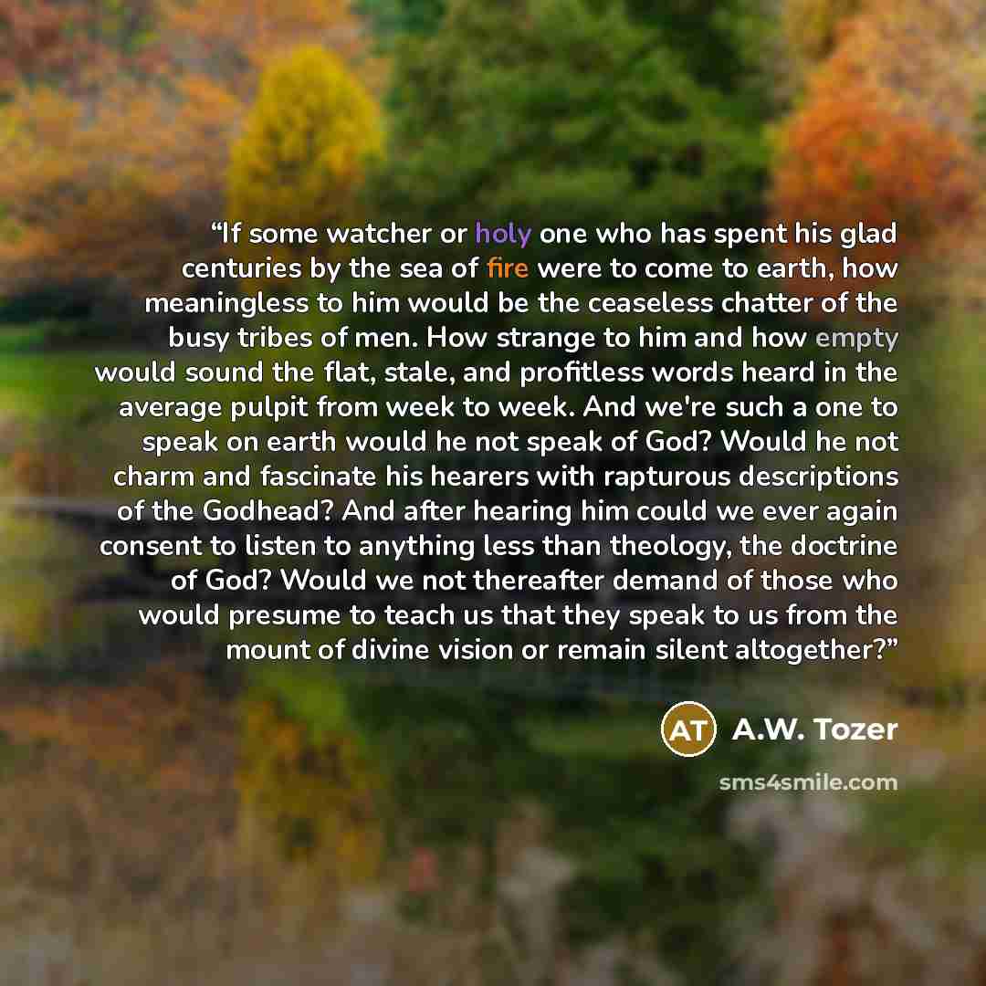 “If some watcher or holy one who has spent his glad centuries by the sea of fire were to come to earth, how meaningless to him would be the ceaseless chatter of the busy tribes of men. How strange to him and how empty would sound the flat, stale, and profitless words heard in the average pulpit…” quote by A.W. Tozer