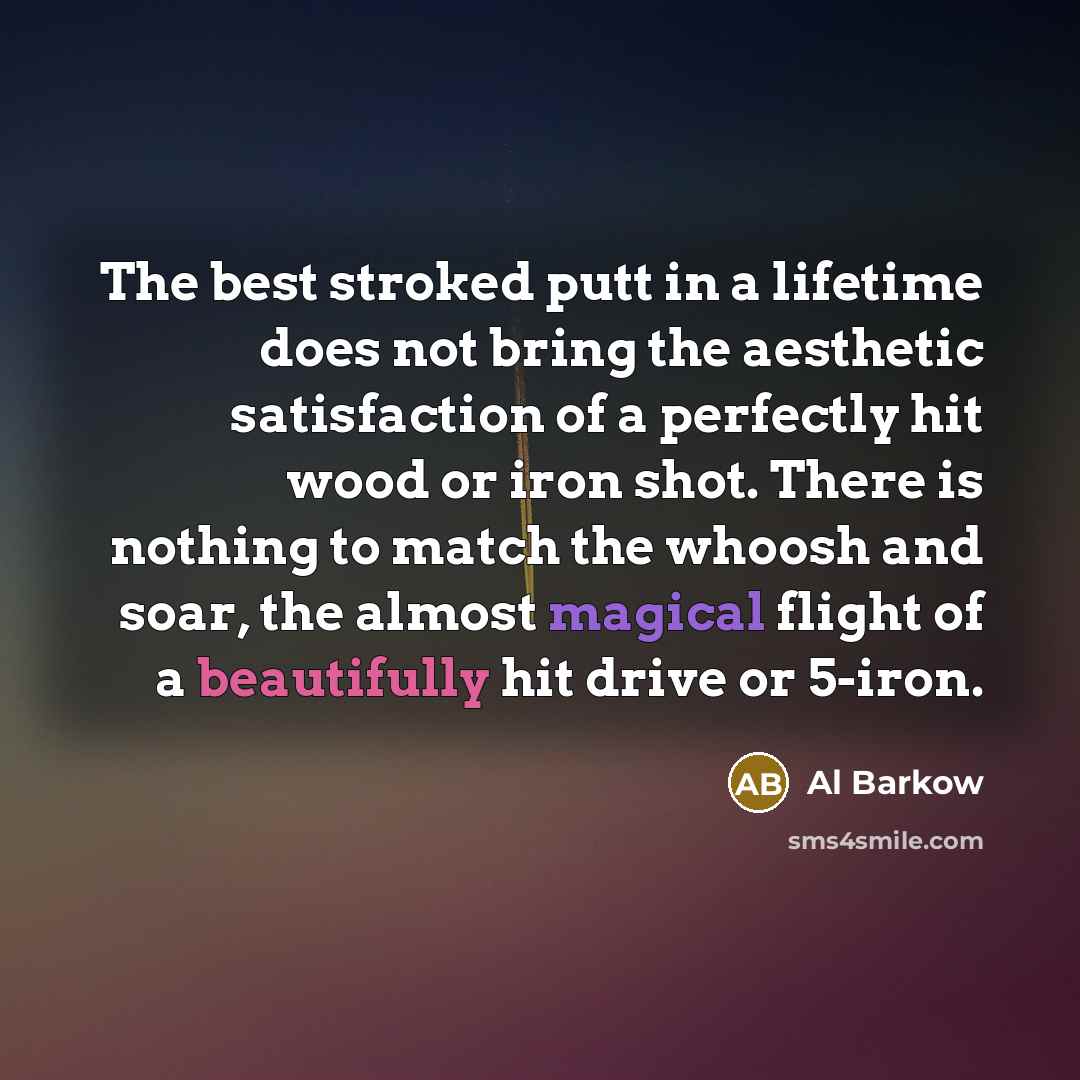 “The best stroked putt in a lifetime does not bring the aesthetic satisfaction of a perfectly hit wood or iron shot. There is nothing to match the whoosh and soar, the almost magical flight of a beautifully hit drive or 5-iron.” quote by Al Barkow