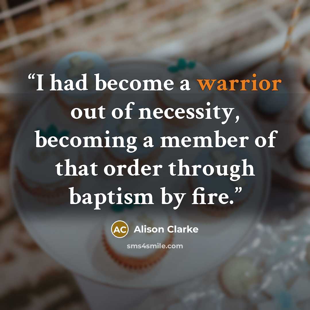 “I had become a warrior out of necessity, becoming a member of that order through baptism by fire.” quote by Alison Clarke