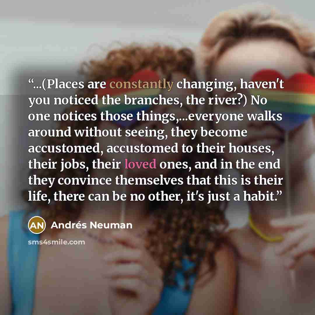 “...(Places are constantly changing, haven't you noticed the branches, the river?) No one notices those things,...everyone walks around without seeing, they become accustomed, accustomed to their houses, their jobs, their loved ones, and in the end they convince themselves that this is their life…” quote by Andres Neuman